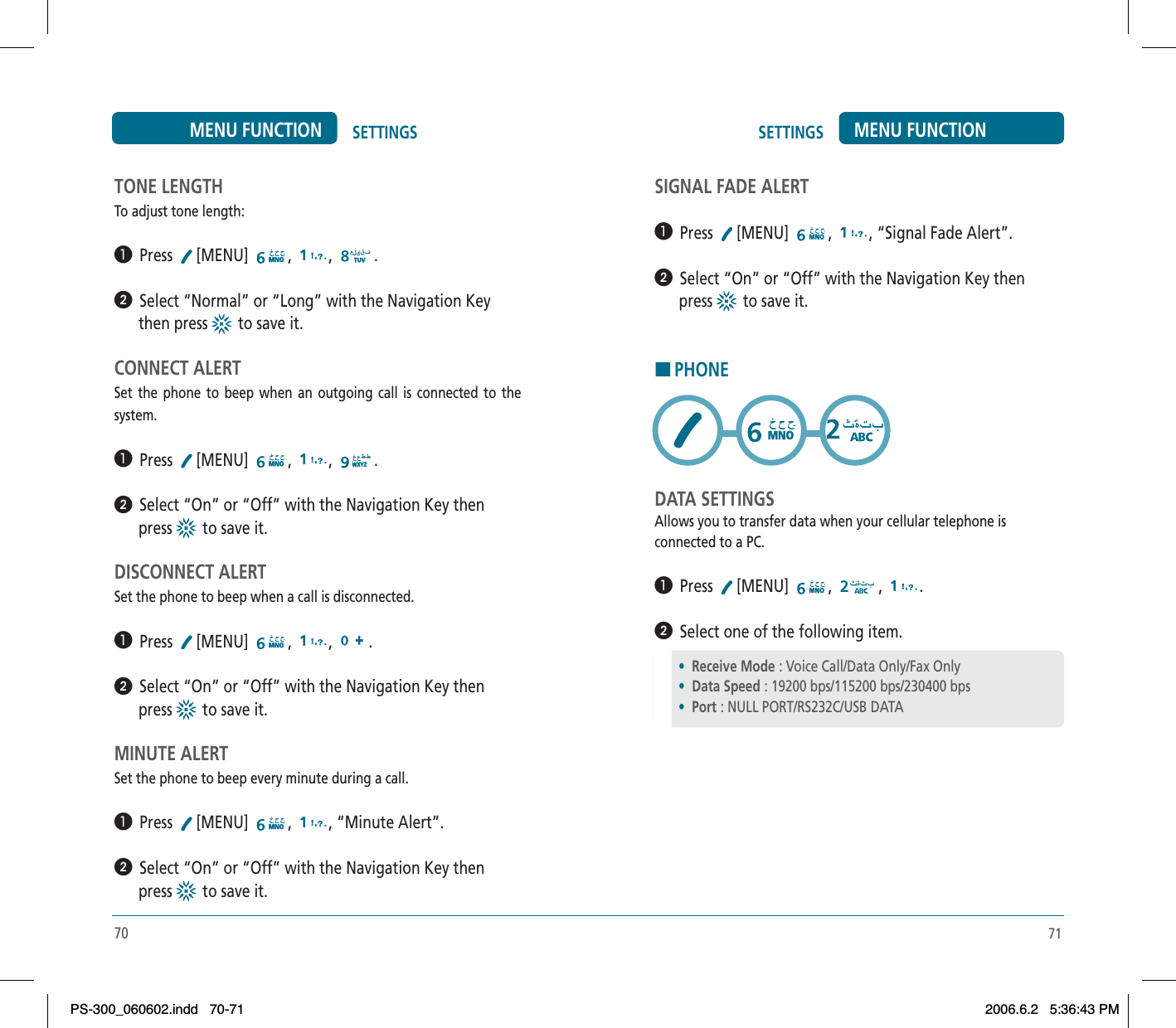 71SETTINGS MENU FUNCTIONTONE LENGTHTo adjust tone length:³  Press [MENU] , , .ᕢ  Select “Normal” or “Long” with the Navigation Key       then press   to save it.CONNECT ALERTSet the phone to beep when an outgoing call is connected to the system.³  Press [MENU] , , .ᕢ  Select “On” or “Off” with the Navigation Key then       press   to save it.DISCONNECT ALERTSet the phone to beep when a call is disconnected.³  Press [MENU] , , .ᕢ  Select “On” or “Off” with the Navigation Key then       press   to save it.MINUTE ALERTSet the phone to beep every minute during a call.³  Press [MENU] , , “Minute Alert”.ᕢ  Select “On” or “Off” with the Navigation Key then       press   to save it.70SETTINGSMENU FUNCTIONSIGNAL FADE ALERT³  Press [MENU] , , “Signal Fade Alert”.ᕢ  Select “On” or “Off” with the Navigation Key then       press   to save it.HPHONEDATA SETTINGSAllows you to transfer data when your cellular telephone isconnected to a PC.³  Press [MENU] , , .ᕢ  Select one of the following item.•Receive Mode : Voice Call/Data Only/Fax Only•Data Speed : 19200 bps/115200 bps/230400 bps•Port : NULL PORT/RS232C/USB DATAPS-300_060602.indd 70-71PS-300_060602.indd   70-712006.6.2 5:36:43 PM2006.6.2   5:36:43 PM