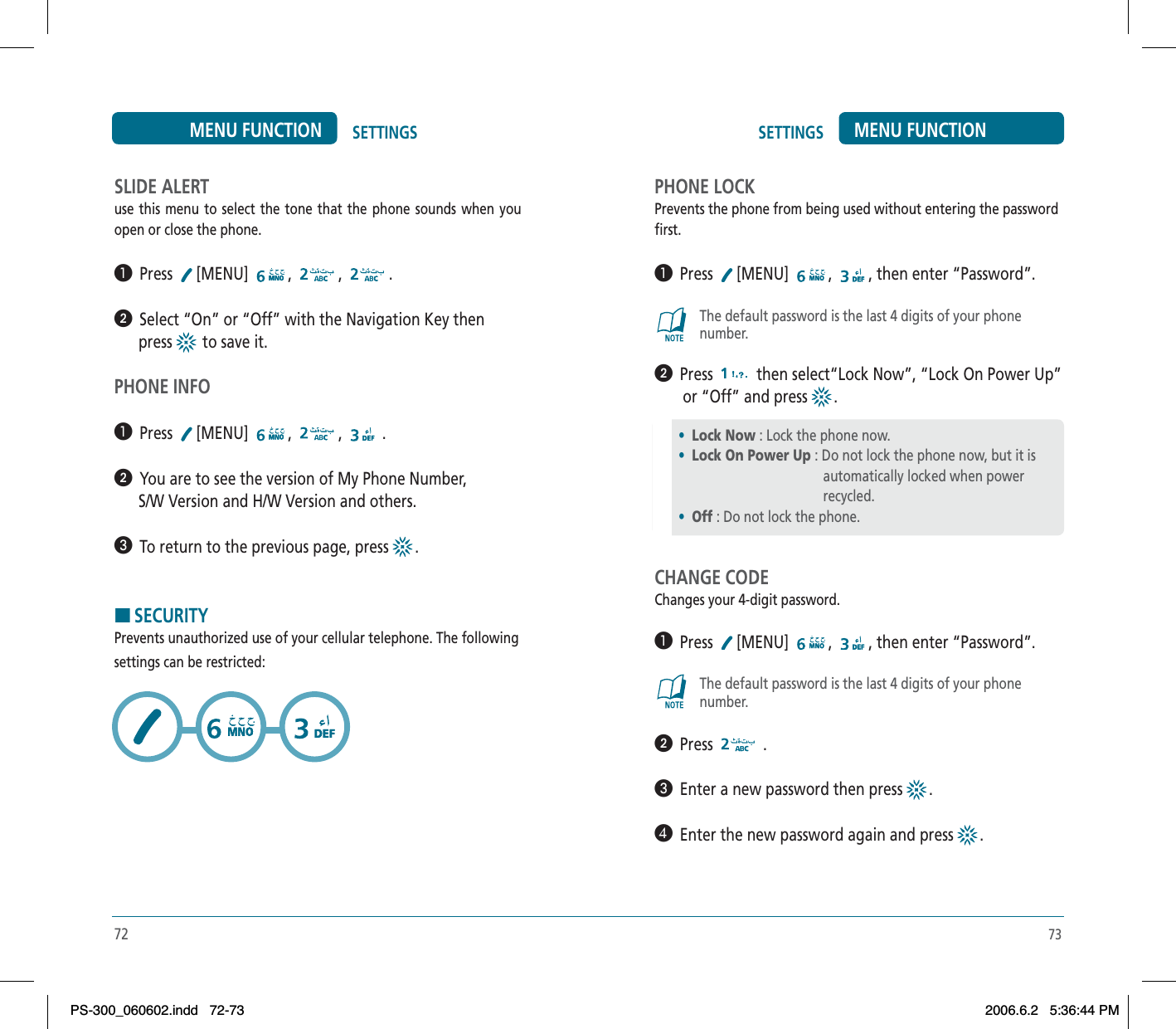 73SETTINGS MENU FUNCTIONSLIDE ALERTuse this menu to select the tone that the phone sounds when you open or close the phone.³  Press [MENU] , , .ᕢ  Select “On” or “Off” with the Navigation Key then       press   to save it.PHONE INFO³  Press [MENU] , , .ᕢ  You are to see the version of My Phone Number,       S/W Version and H/W Version and others.»  To return to the previous page, press  .HSECURITYPrevents unauthorized use of your cellular telephone. The followingsettings can be restricted:72SETTINGSMENU FUNCTIONPHONE LOCKPrevents the phone from being used without entering the passwordfirst.³  Press [MENU] , , then enter “Password”.The default password is the last 4 digits of your phonenumber.ᕢ  Press  then select“Lock Now”, “Lock On Power Up”       or “Off” and press  .CHANGE CODEChanges your 4-digit password.³  Press [MENU] , , then enter “Password”.The default password is the last 4 digits of your phonenumber.ᕢ  Press  .»  Enter a new password then press  .¿  Enter the new password again and press  .•Lock Now : Lock the phone now.•Lock On Power Up : Do not lock the phone now, but it is                                         automatically locked when power                                         recycled.•Off : Do not lock the phone.PS-300_060602.indd 72-73PS-300_060602.indd   72-732006.6.2 5:36:44 PM2006.6.2   5:36:44 PM