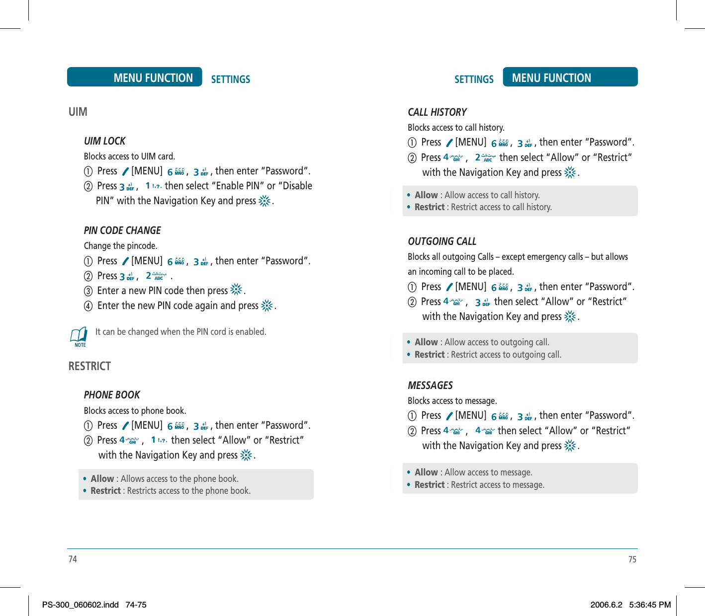 75SETTINGS MENU FUNCTIONUIMUIM LOCKBlocks access to UIM card.ቢ  Press  [MENU] , , then enter “Password”.ባ  Press , then select “Enable PIN” or “Disable     PIN” with the Navigation Key and press  .PIN CODE CHANGEChange the pincode.ቢ  Press  [MENU] , , then enter “Password”.ባ  Press , .ቤ  Enter a new PIN code then press  .ብ  Enter the new PIN code again and press  .It can be changed when the PIN cord is enabled.RESTRICTPHONE BOOKBlocks access to phone book.ቢ  Press  [MENU] , , then enter “Password”.ባ  Press , then select “Allow” or “Restrict”      with the Navigation Key and press  .•Allow : Allows access to the phone book.•Restrict : Restricts access to the phone book.74SETTINGSMENU FUNCTIONCALL HISTORYBlocks access to call history.ቢ  Press  [MENU] , , then enter “Password”.ባ  Press , then select “Allow” or “Restrict”      with the Navigation Key and press  .OUTGOING CALLBlocks all outgoing Calls – except emergency calls – but allows an incoming call to be placed.ቢ  Press  [MENU] , , then enter “Password”.ባ  Press , then select “Allow” or “Restrict”      with the Navigation Key and press  .MESSAGESBlocks access to message.ቢ  Press  [MENU] , , then enter “Password”.ባ  Press , then select “Allow” or “Restrict”      with the Navigation Key and press  .•Allow : Allow access to call history.•Restrict : Restrict access to call history.•Allow : Allow access to outgoing call.•Restrict : Restrict access to outgoing call.•Allow : Allow access to message.•Restrict : Restrict access to message.PS-300_060602.indd 74-75PS-300_060602.indd   74-752006.6.2 5:36:45 PM2006.6.2   5:36:45 PM