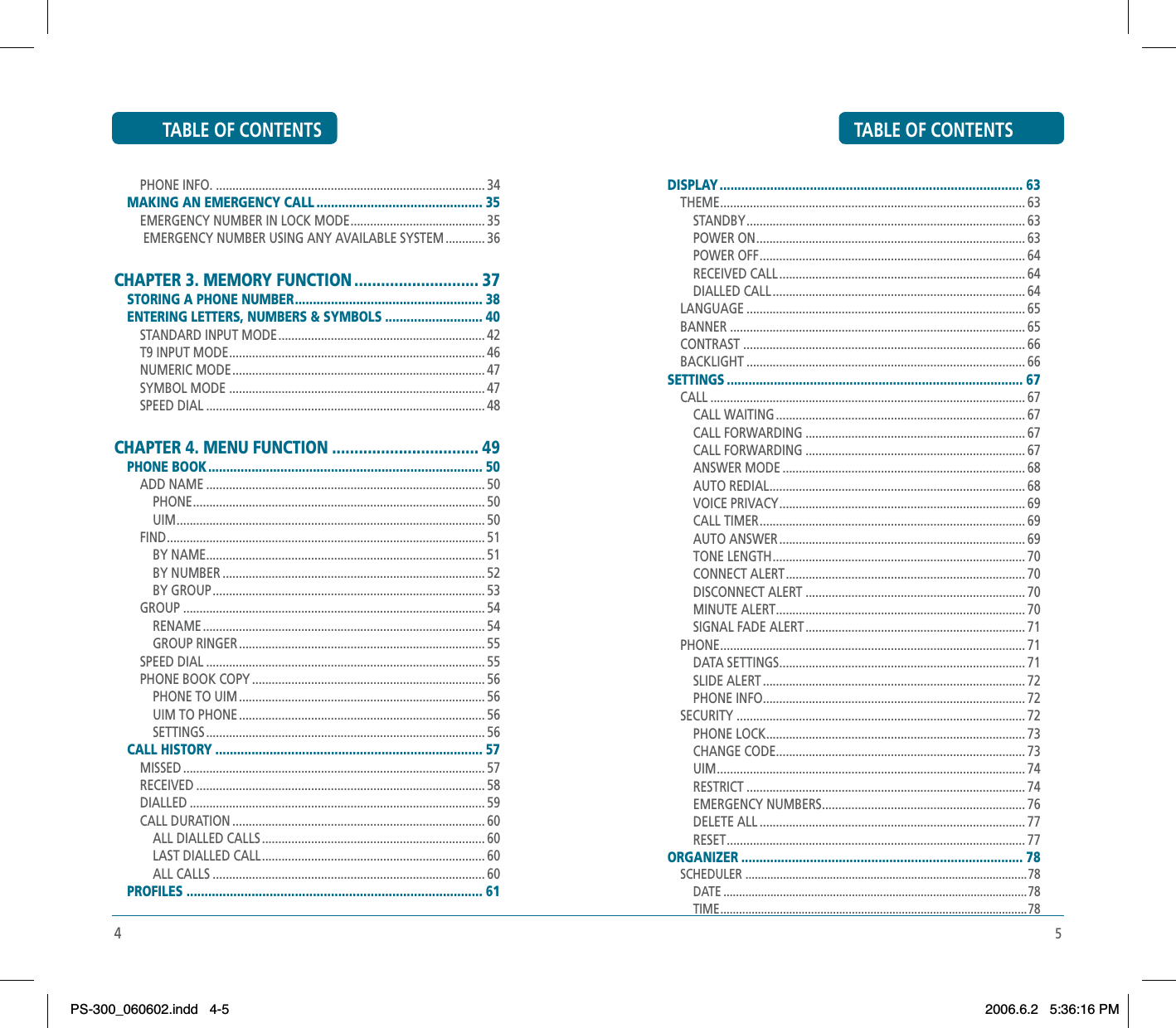 5TABLE OF CONTENTSDISPLAY .................................................................................... 63THEME ............................................................................................. 63STANDBY ..................................................................................... 63POWER ON .................................................................................. 63POWER OFF ................................................................................. 64RECEIVED CALL ........................................................................... 64DIALLED CALL ............................................................................. 64LANGUAGE ..................................................................................... 65BANNER .......................................................................................... 65CONTRAST ...................................................................................... 66BACKLIGHT ..................................................................................... 66SETTINGS .................................................................................. 67CALL ................................................................................................ 67CALL WAITING ............................................................................ 67CALL FORWARDING ................................................................... 67CALL FORWARDING ................................................................... 67ANSWER MODE .......................................................................... 68AUTO REDIAL .............................................................................. 68VOICE PRIVACY ........................................................................... 69CALL TIMER ................................................................................. 69AUTO ANSWER ........................................................................... 69TONE LENGTH ............................................................................. 70CONNECT ALERT ......................................................................... 70DISCONNECT ALERT ................................................................... 70MINUTE ALERT ............................................................................ 70SIGNAL FADE ALERT ................................................................... 71PHONE ............................................................................................. 71DATA SETTINGS ........................................................................... 71SLIDE ALERT ................................................................................ 72PHONE INFO ................................................................................ 72SECURITY ........................................................................................ 72PHONE LOCK ............................................................................... 73CHANGE CODE ............................................................................ 73UIM .............................................................................................. 74RESTRICT ..................................................................................... 74EMERGENCY NUMBERS .............................................................. 76DELETE ALL ................................................................................. 77RESET ........................................................................................... 77ORGANIZER .............................................................................. 78SCHEDULER ..........................................................................................78DATE .................................................................................................78TIME .................................................................................................. 784TABLE OF CONTENTSPHONE INFO. .................................................................................. 34MAKING AN EMERGENCY CALL .............................................. 35EMERGENCY NUMBER IN LOCK MODE ......................................... 35 EMERGENCY NUMBER USING ANY AVAILABLE SYSTEM ............ 36CHAPTER 3. MEMORY FUNCTION ............................ 37STORING A PHONE NUMBER .................................................... 38ENTERING LETTERS, NUMBERS &amp; SYMBOLS ........................... 40STANDARD INPUT MODE ............................................................... 42T9 INPUT MODE .............................................................................. 46NUMERIC MODE ............................................................................. 47SYMBOL MODE .............................................................................. 47SPEED DIAL ..................................................................................... 48CHAPTER 4. MENU FUNCTION ................................. 49PHONE BOOK ............................................................................ 50ADD NAME ..................................................................................... 50PHONE ......................................................................................... 50UIM .............................................................................................. 50FIND ................................................................................................. 51BY NAME ..................................................................................... 51BY NUMBER ................................................................................ 52BY GROUP ................................................................................... 53GROUP ............................................................................................ 54RENAME ...................................................................................... 54GROUP RINGER ........................................................................... 55SPEED DIAL ..................................................................................... 55PHONE BOOK COPY ....................................................................... 56PHONE TO UIM ........................................................................... 56UIM TO PHONE ........................................................................... 56SETTINGS ..................................................................................... 56CALL HISTORY .......................................................................... 57MISSED ............................................................................................ 57RECEIVED ........................................................................................ 58DIALLED .......................................................................................... 59CALL DURATION ............................................................................. 60ALL DIALLED CALLS .................................................................... 60LAST DIALLED CALL .................................................................... 60ALL CALLS ................................................................................... 60PROFILES .................................................................................. 61PS-300_060602.indd 4-5PS-300_060602.indd   4-52006.6.2 5:36:16 PM2006.6.2   5:36:16 PM
