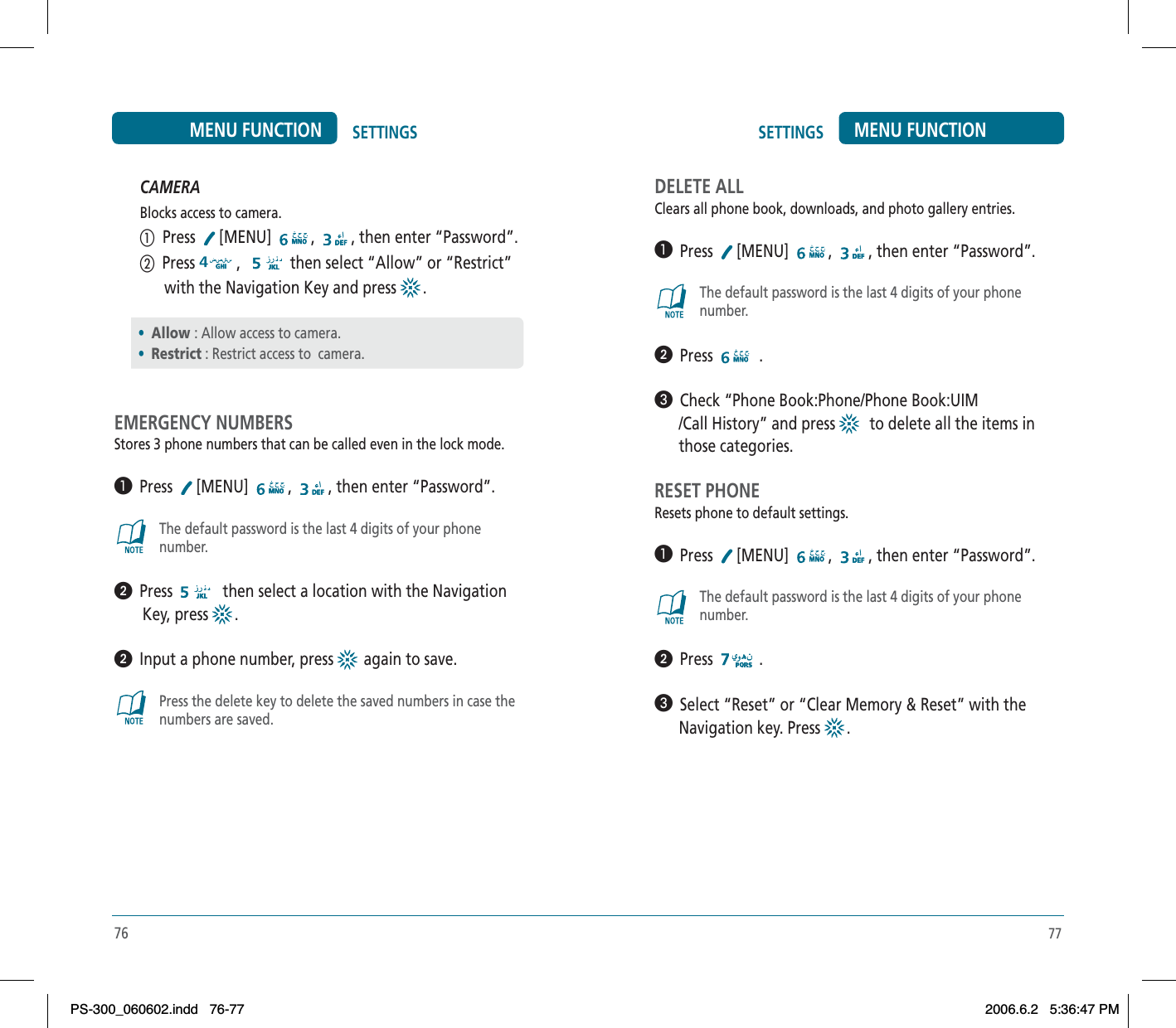 77SETTINGS MENU FUNCTIONCAMERABlocks access to camera.ቢ  Press  [MENU] , , then enter “Password”.ባ  Press , then select “Allow” or “Restrict”      with the Navigation Key and press  .EMERGENCY NUMBERSStores 3 phone numbers that can be called even in the lock mode.³  Press [MENU] , , then enter “Password”.The default password is the last 4 digits of your phonenumber.ᕢ  Press  then select a location with the Navigation       Key, press  .ᕢ  Input a phone number, press   again to save.Press the delete key to delete the saved numbers in case thenumbers are saved.•Allow : Allow access to camera.•Restrict : Restrict access to  camera.76SETTINGSMENU FUNCTIONDELETE ALLClears all phone book, downloads, and photo gallery entries.³  Press [MENU] , , then enter “Password”.The default password is the last 4 digits of your phonenumber.ᕢ  Press .»  Check “Phone Book:Phone/Phone Book:UIM      /Call History” and press    to delete all the items in      those categories.RESET PHONEResets phone to default settings.³  Press [MENU] , , then enter “Password”.The default password is the last 4 digits of your phonenumber.ᕢ  Press .»  Select “Reset” or “Clear Memory &amp; Reset” with the      Navigation key. Press  .PS-300_060602.indd 76-77PS-300_060602.indd   76-772006.6.2 5:36:47 PM2006.6.2   5:36:47 PM