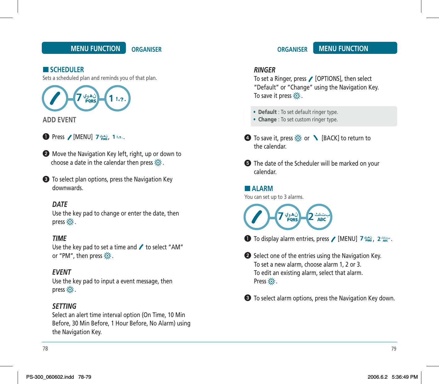 79HSCHEDULERSets a scheduled plan and reminds you of that plan.ADD EVENT³  Press [MENU] , .ᕢ  Move the Navigation Key left, right, up or down tochoose a date in the calendar then press  .ᕣ  To select plan options, press the Navigation Keydownwards.DATEUse the key pad to change or enter the date, thenpress .TIMEUse the key pad to set a time and  to select “AM”or “PM”, then press  .EVENTUse the key pad to input a event message, thenpress .SETTINGSelect an alert time interval option (On Time, 10 MinBefore, 30 Min Before, 1 Hour Before, No Alarm) usingthe Navigation Key.78ORGANISER MENU FUNCTIONORGANISERMENU FUNCTIONRINGERTo set a Ringer, press  [OPTIONS], then select “Default” or “Change” using the Navigation Key. To save it press  .ᕤ  To save it, press   or   [BACK] to return to the calendar.ᕥ  The date of the Scheduler will be marked on yourcalendar.HALARMYou can set up to 3 alarms.³  To display alarm entries, press  [MENU]  , .ᕢ  Select one of the entries using the Navigation Key.To set a new alarm, choose alarm 1, 2 or 3.To edit an existing alarm, select that alarm.Press .ᕣ  To select alarm options, press the Navigation Key down.•Default : To set default ringer type.   •Change : To set custom ringer type.PS-300_060602.indd 78-79PS-300_060602.indd   78-792006.6.2 5:36:49 PM2006.6.2   5:36:49 PM