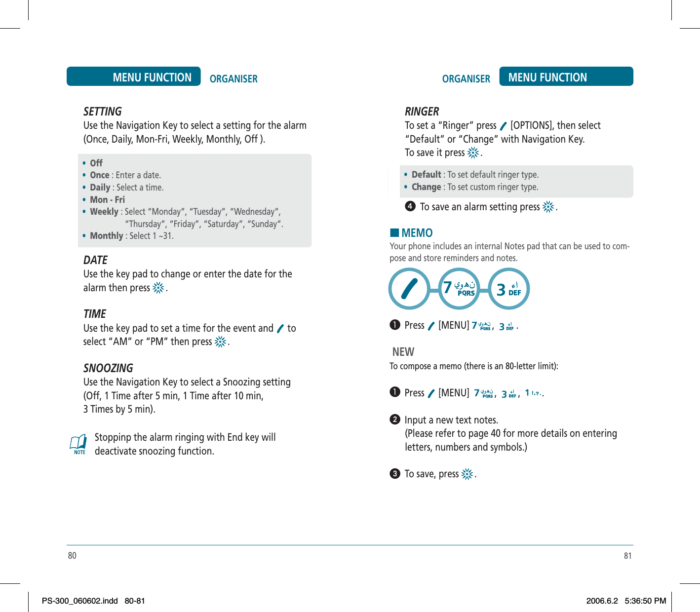 81ORGANISER MENU FUNCTIONSETTINGUse the Navigation Key to select a setting for the alarm (Once, Daily, Mon-Fri, Weekly, Monthly, Off ).DATEUse the key pad to change or enter the date for the alarm then press  .TIMEUse the key pad to set a time for the event and   to select “AM” or “PM” then press  .SNOOZINGUse the Navigation Key to select a Snoozing setting (Off, 1 Time after 5 min, 1 Time after 10 min,  3 Times by 5 min). Stoppinp the alarm ringing with End key will deactivate snoozing function.•Off•Once : Enter a date.•Daily : Select a time.•Mon - Fri •Weekly : Select “Monday”, “Tuesday”, “Wednesday”,   “Thursday”, “Friday”, “Saturday”, “Sunday”.•Monthly : Select 1 ~31.80ORGANISERMENU FUNCTION•Default : To set default ringer type.•Change : To set custom ringer type.RINGERTo set a “Ringer” press  [OPTIONS], then select “Default” or “Change” with Navigation Key. To save it press  .ᕤ  To save an alarm setting press  .HMEMOYour phone includes an internal Notes pad that can be used to com-pose and store reminders and notes.³  Press  [MENU] , . NEW To compose a memo (there is an 80-letter limit):³  Press  [MENU]  , , .ᕢ  Input a new text notes.(Please refer to page 40 for more details on enteringletters, numbers and symbols.)ᕣ  To save, press  .PS-300_060602.indd 80-81PS-300_060602.indd   80-812006.6.2 5:36:50 PM2006.6.2   5:36:50 PM