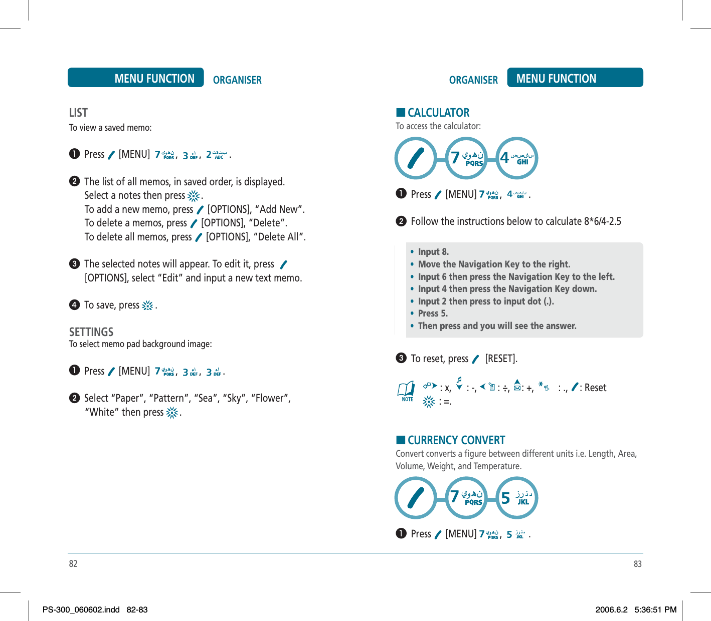 83ORGANISER MENU FUNCTIONLISTTo view a saved memo:³  Press  [MENU]  , , .ᕢ  The list of all memos, in saved order, is displayed.Select a notes then press  .To add a new memo, press   [OPTIONS], “Add New”.To delete a memos, press   [OPTIONS], “Delete”.To delete all memos, press   [OPTIONS], “Delete All”.ᕣ  The selected notes will appear. To edit it, press  [OPTIONS], select “Edit” and input a new text memo. ᕤ  To save, press   .SETTINGSTo select memo pad background image:³  Press  [MENU]  , , .ᕢ  Select “Paper”, “Pattern”, “Sea”, “Sky”, “Flower”, “White” then press  .82ORGANISERMENU FUNCTIONHCALCULATORTo access the calculator:³  Press  [MENU] , .ᕢ  Follow the instructions below to calculate 8*6/4-2.5    ᕣ  To reset, press   [RESET]. : x,   : -,   : ÷,  : +,   : ., : Reset : =.HCURRENCY CONVERTConvert converts a figure between different units i.e. Length, Area, Volume, Weight, and Temperature.³  Press  [MENU] , .•Input 8.•Move the Navigation Key to the right.•Input 6 then press the Navigation Key to the left.•Input 4 then press the Navigation Key down.•Input 2 then press to input dot (.).•Press 5.•Then press and you will see the answer.PS-300_060602.indd 82-83PS-300_060602.indd   82-832006.6.2 5:36:51 PM2006.6.2   5:36:51 PM