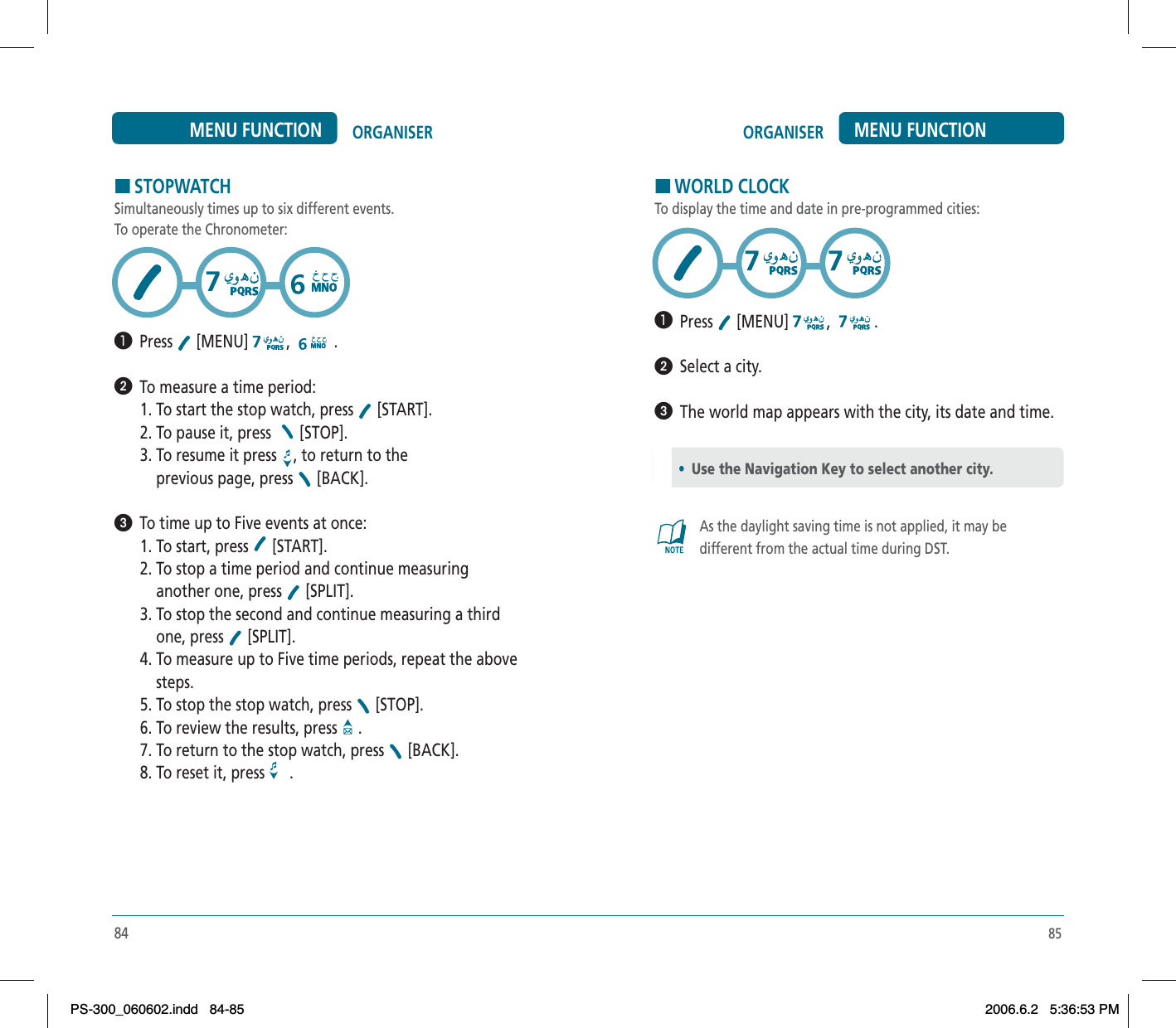 85ORGANISER MENU FUNCTIONHWORLD CLOCKTo display the time and date in pre-programmed cities:³  Press  [MENU] , .ᕢ  Select a city.ᕣ  The world map appears with the city, its date and time.As the daylight saving time is not applied, it may be different from the actual time during DST.•Use the Navigation Key to select another city.84ORGANISERMENU FUNCTIONHSTOPWATCHSimultaneously times up to six different events.To operate the Chronometer:³  Press  [MENU] , .ᕢ  To measure a time period:1. To start the stop watch, press   [START].2. To pause it, press  [STOP].3. To resume it press  , to return to the    previous page, press   [BACK].ᕣ  To time up to Five events at once:1. To start, press   [START].2. To stop a time period and continue measuring    another one, press   [SPLIT].3. To stop the second and continue measuring a third    one, press   [SPLIT].4. To measure up to Five time periods, repeat the above    steps.5. To stop the stop watch, press   [STOP].6. To review the results, press   .7. To return to the stop watch, press   [BACK].8. To reset it, press  .PS-300_060602.indd 84-85PS-300_060602.indd   84-852006.6.2 5:36:53 PM2006.6.2   5:36:53 PM
