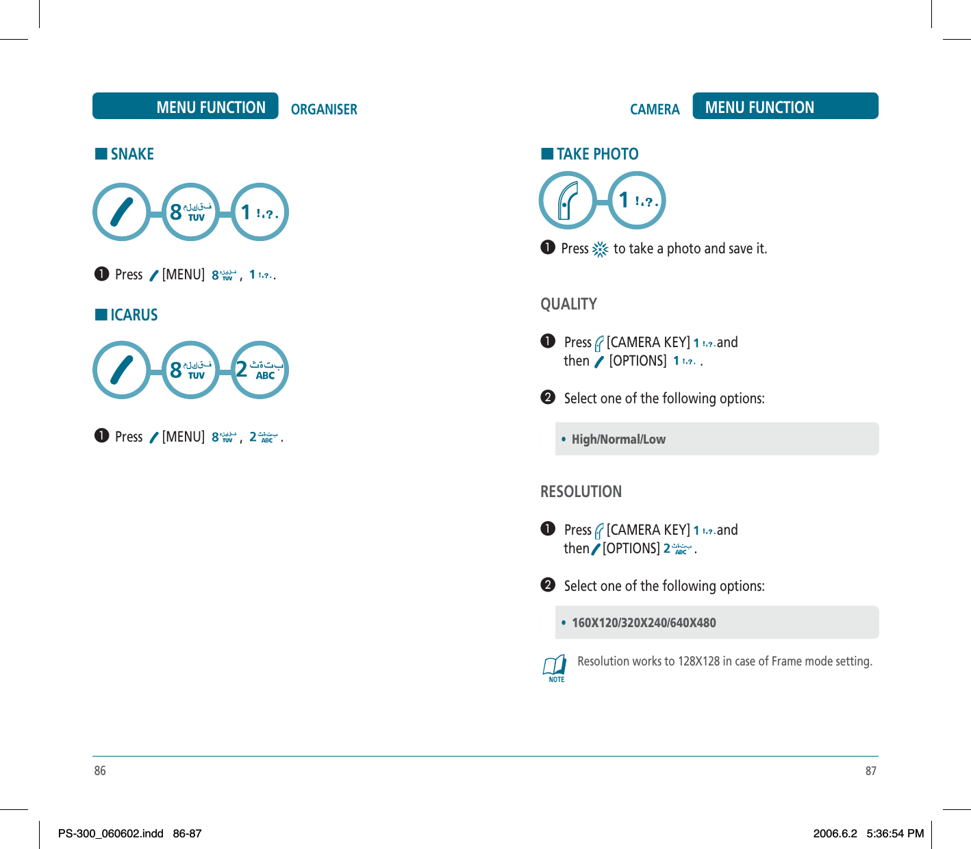 87HTAKE PHOTO³  Press  to take a photo and save it. QUALITY³   Press [CAMERA KEY] and       then   [OPTIONS]   .·   Select one of the following options:RESOLUTION³   Press [CAMERA KEY] and       then [OPTIONS] .·   Select one of the following options:Resolution works to 128X128 in case of Frame mode setting.•High/Normal/Low•160X120/320X240/640X480CAMERA MENU FUNCTION86ORGANISERMENU FUNCTIONHSNAKE³  Press [MENU] , .HICARUS³  Press [MENU] , .PS-300_060602.indd 86-87PS-300_060602.indd   86-872006.6.2 5:36:54 PM2006.6.2   5:36:54 PM