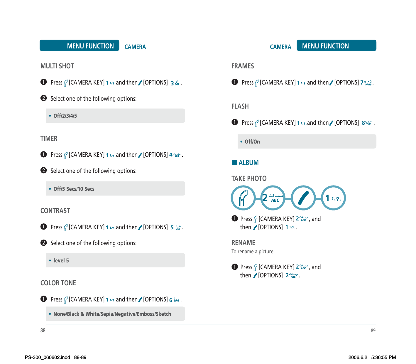 89CAMERA MENU FUNCTIONFRAMES³   Press [CAMERA KEY] and then [OPTIONS] .FLASH³   Press [CAMERA KEY] and then [OPTIONS]  .HALBUMTAKE PHOTO³  Press [CAMERA KEY] , and       then  [OPTIONS] .RENAMETo rename a picture.³  Press [CAMERA KEY] , and       then  [OPTIONS] .•Off/On88CAMERAMENU FUNCTIONMULTI SHOT³   Press [CAMERA KEY] and then [OPTIONS] .·   Select one of the following options:TIMER³   Press [CAMERA KEY] and then [OPTIONS] .·   Select one of the following options:CONTRAST³   Press [CAMERA KEY] and then [OPTIONS]  .·   Select one of the following options:COLOR TONE³   Press [CAMERA KEY] and then [OPTIONS] .•Off/2/3/4/5•Off/5 Secs/10 Secs•level 5•None/Black &amp; White/Sepia/Negative/Emboss/SketchPS-300_060602.indd 88-89PS-300_060602.indd   88-892006.6.2 5:36:55 PM2006.6.2   5:36:55 PM