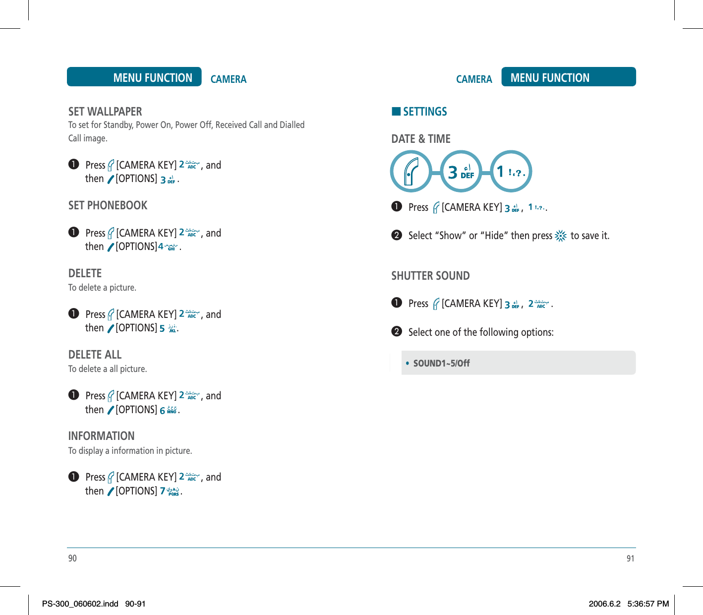 91CAMERA MENU FUNCTIONHSETTINGSDATE &amp; TIME³   Press [CAMERA KEY] , .·   Select “Show” or “Hide” then press  to save it.SHUTTER SOUND³   Press [CAMERA KEY] , .·   Select one of the following options:•SOUND1~5/Off90CAMERAMENU FUNCTIONSET WALLPAPERTo set for Standby, Power On, Power Off, Received Call and Dialled Call image.³   Press [CAMERA KEY] , and        then  [OPTIONS] .SET PHONEBOOK³   Press [CAMERA KEY] , and        then  [OPTIONS] .DELETETo delete a picture.³   Press [CAMERA KEY] , and        then  [OPTIONS] .DELETE ALLTo delete a all picture.³   Press [CAMERA KEY] , and        then  [OPTIONS] .INFORMATIONTo display a information in picture.³   Press [CAMERA KEY] , and        then  [OPTIONS] .PS-300_060602.indd 90-91PS-300_060602.indd   90-912006.6.2 5:36:57 PM2006.6.2   5:36:57 PM