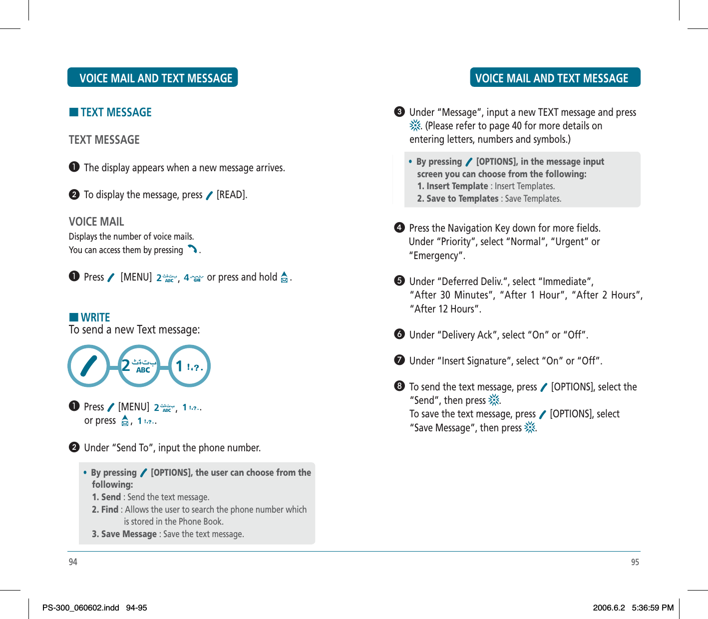 95ᕣ  Under “Message”, input a new TEXT message and press . (Please refer to page 40 for more details on entering letters, numbers and symbols.)ᕤ  Press the Navigation Key down for more fields.      Under “Priority”, select “Normal”, “Urgent” or      “Emergency”.´  Under “Deferred Deliv.”, select “Immediate”, “After 30 Minutes”, “After 1 Hour”, “After 2 Hours”, “After 12 Hours”.²  Under “Delivery Ack”, select “On” or “Off”.¶  Under “Insert Signature”, select “On” or “Off”.º  To send the text message, press   [OPTIONS], select the “Send”, then press  .To save the text message, press   [OPTIONS], select “Save Message”, then press  .•By pressing [OPTIONS], in the message inputscreen you can choose from the following:1. Insert Template : Insert Templates.2. Save to Templates : Save Templates.94HTEXT MESSAGETEXT MESSAGE³  The display appears when a new message arrives. ᕢ  To display the message, press   [READ].VOICE MAILDisplays the number of voice mails.You can access them by pressing  .³  Press   [MENU]  ,or press and hold .HWRITETo send a new Text message:³  Press  [MENU]  ,.or press  , .ᕢ  Under “Send To”, input the phone number.•By pressing [OPTIONS], the user can choose from the following:1. Send : Send the text message.2. Find : Allows the user to search the phone number which                   is stored in the Phone Book.3. Save Message : Save the text message.VOICE MAIL AND TEXT MESSAGE VOICE MAIL AND TEXT MESSAGEPS-300_060602.indd 94-95PS-300_060602.indd   94-952006.6.2 5:36:59 PM2006.6.2   5:36:59 PM