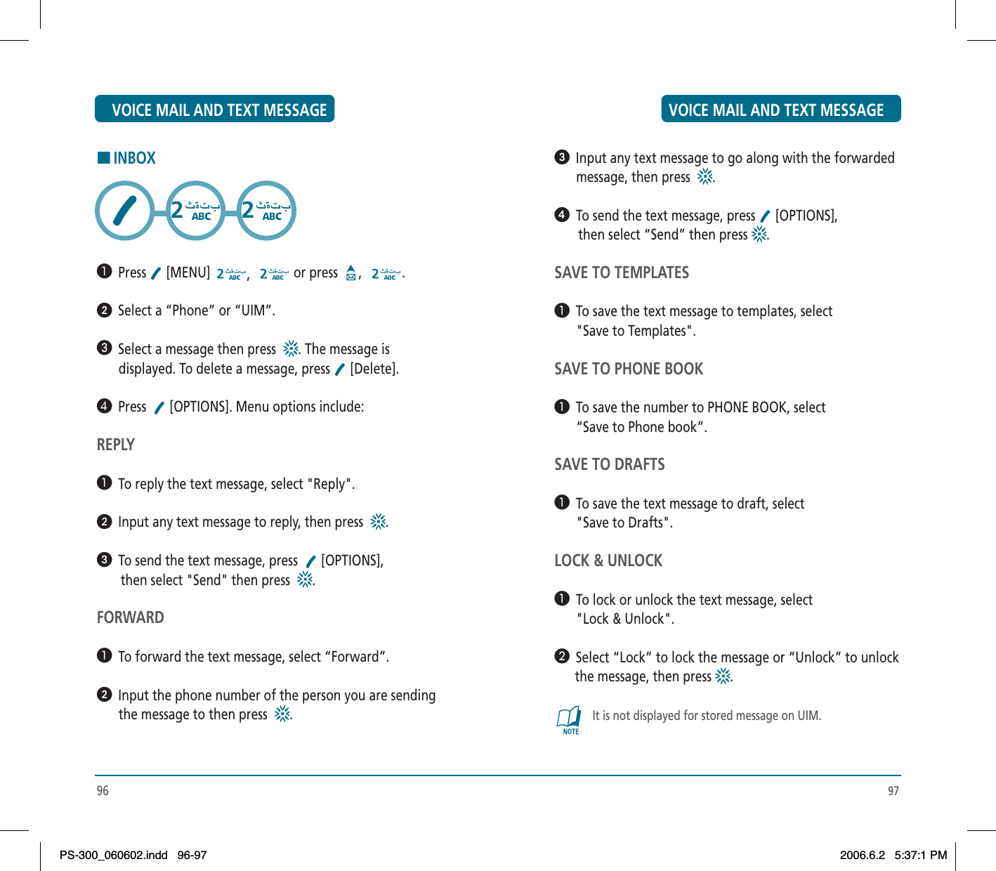 97ᕣ  Input any text message to go along with the forwarded message, then press .ᕤ  To send the text message, press   [OPTIONS],        then select “Send” then press  .SAVE TO TEMPLATES³  To save the text message to templates, select &quot;Save to Templates&quot;.SAVE TO PHONE BOOK³  To save the number to PHONE BOOK, select “Save to Phone book”.SAVE TO DRAFTS³  To save the text message to draft, select &quot;Save to Drafts&quot;.LOCK &amp; UNLOCK³  To lock or unlock the text message, select &quot;Lock &amp; Unlock&quot;.·  Select “Lock” to lock the message or “Unlock” to unlock      the message, then press  .It is not displayed for stored message on UIM.96HINBOX³  Press  [MENU]  ,or press  , .ᕢ  Select a “Phone” or “UIM”.»  Select a message then press . The message is displayed. To delete a message, press   [Delete].¿  Press  [OPTIONS]. Menu options include:REPLY³  To reply the text message, select &quot;Reply&quot;.ᕢ  Input any text message to reply, then press   .ᕣ  To send the text message, press    [OPTIONS],        then select &quot;Send&quot; then press .FORWARD³  To forward the text message, select “Forward”.ᕢ  Input the phone number of the person you are sending the message to then press .VOICE MAIL AND TEXT MESSAGE VOICE MAIL AND TEXT MESSAGEPS-300_060602.indd 96-97PS-300_060602.indd   96-972006.6.2 5:37:1 PM2006.6.2   5:37:1 PM