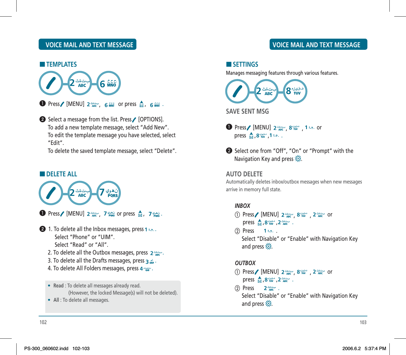 103HSETTINGSManages messaging features through various features.SAVE SENT MSG³  Press  [MENU]  , , or      press  , ,  .·  Select one from “Off”, “On” or “Prompt” with the      Navigation Key and press  .AUTO DELETEAutomatically deletes inbox/outbox messages when new messagesarrive in memory full state.INBOXቢ  Press  [MENU]  , , or            press  , ,  .ባ  Press  .     Select “Disable” or “Enable” with Navigation Key      and press  .OUTBOXቢ  Press  [MENU]  , , or            press  , ,  .ባ  Press   .     Select “Disable” or “Enable” with Navigation Key      and press  .HTEMPLATES³  Press  [MENU]  ,or press  , .ᕢ  Select a message from the list. Press  [OPTIONS].      To add a new template message, select “Add New”.      To edit the template message you have selected, select      “Edit”.      To delete the saved template message, select “Delete”.HDELETE ALL³  Press  [MENU]  ,or press  , .ᕢ  1. To delete all the Inbox messages, press .           Select “Phone” or “UIM”.           Select “Read” or “All”.      2. To delete all the Outbox messages, press  .      3. To delete all the Drafts messages, press .      4. To delete All Folders messages, press .102•Read : To delete all messages already read.                 (However, the locked Message(s) will not be deleted).•All : To delete all messages.VOICE MAIL AND TEXT MESSAGE VOICE MAIL AND TEXT MESSAGEPS-300_060602.indd 102-103PS-300_060602.indd   102-1032006.6.2 5:37:4 PM2006.6.2   5:37:4 PM