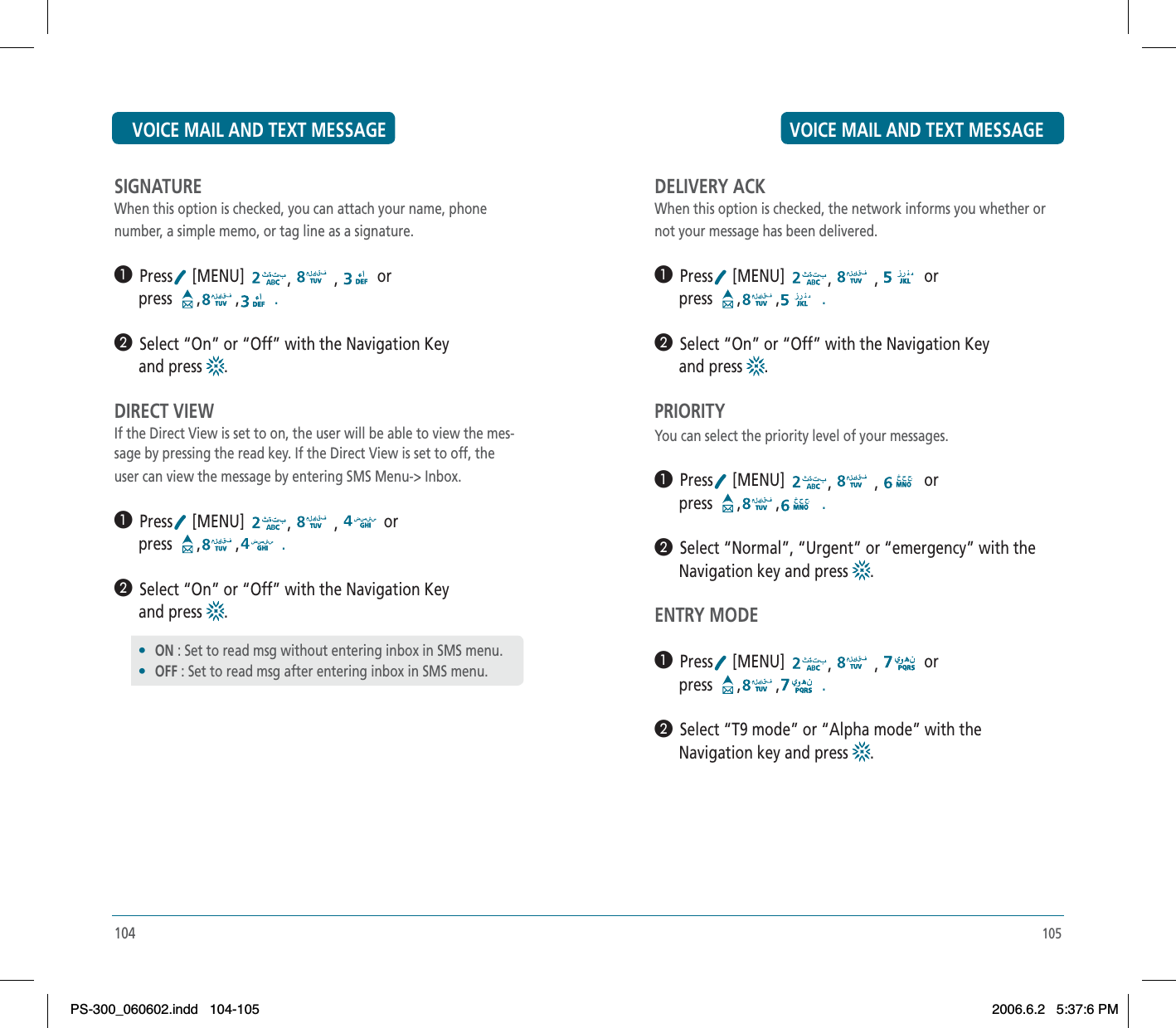 105DELIVERY ACKWhen this option is checked, the network informs you whether ornot your message has been delivered.³  Press  [MENU]  , , or      press  , ,  .·  Select “On” or “Off” with the Navigation Key       and press  .PRIORITYYou can select the priority level of your messages.³  Press  [MENU]  , , or      press  , ,  .·  Select “Normal”, “Urgent” or “emergency” with the      Navigation key and press  .ENTRY MODE³  Press  [MENU]  , , or      press  , ,  .·  Select “T9 mode” or “Alpha mode” with the      Navigation key and press  .SIGNATUREWhen this option is checked, you can attach your name, phonenumber, a simple memo, or tag line as a signature.³  Press  [MENU]  , , or      press  , ,  .·  Select “On” or “Off” with the Navigation Key       and press  .DIRECT VIEWIf the Direct View is set to on, the user will be able to view the mes-sage by pressing the read key. If the Direct View is set to off, the user can view the message by entering SMS Menu-&gt; Inbox.³  Press  [MENU]  , , or      press  , ,  .·  Select “On” or “Off” with the Navigation Key       and press  .104•ON : Set to read msg without entering inbox in SMS menu.•OFF : Set to read msg after entering inbox in SMS menu.VOICE MAIL AND TEXT MESSAGE VOICE MAIL AND TEXT MESSAGEPS-300_060602.indd 104-105PS-300_060602.indd   104-1052006.6.2 5:37:6 PM2006.6.2   5:37:6 PM