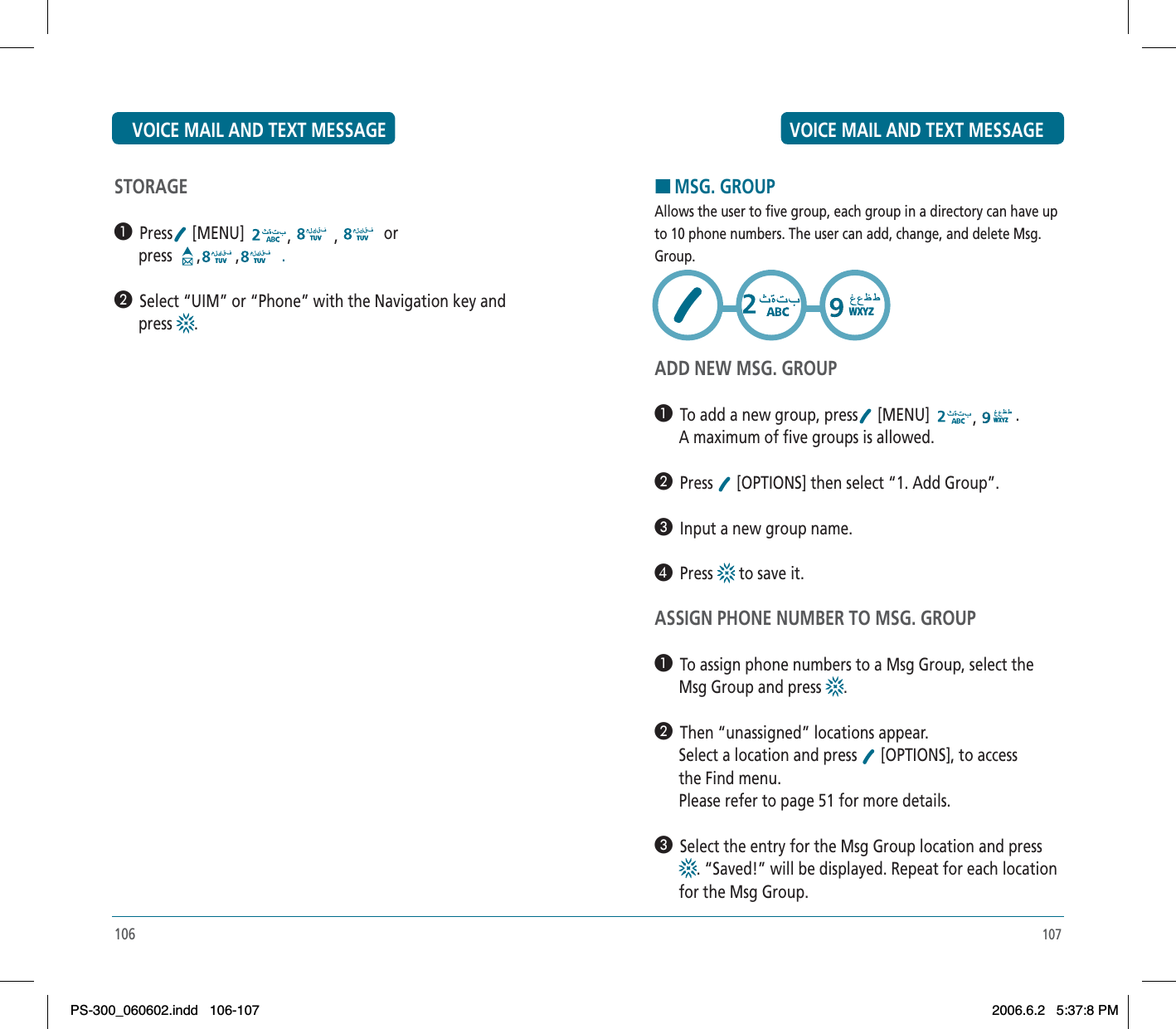 107HMSG. GROUPAllows the user to five group, each group in a directory can have upto 10 phone numbers. The user can add, change, and delete Msg.Group.ADD NEW MSG. GROUP³  To add a new group, press  [MENU]  ,.      A maximum of five groups is allowed.·  Press  [OPTIONS] then select “1. Add Group”.»  Input a new group name.¿  Press  to save it.ASSIGN PHONE NUMBER TO MSG. GROUP³  To assign phone numbers to a Msg Group, select the      Msg Group and press  .·  Then “unassigned” locations appear.      Select a location and press   [OPTIONS], to access       the Find menu.      Please refer to page 51 for more details.»  Select the entry for the Msg Group location and press. “Saved!” will be displayed. Repeat for each location      for the Msg Group.STORAGE³  Press  [MENU]  , , or      press  , ,  .·  Select “UIM” or “Phone” with the Navigation key and         press  .106VOICE MAIL AND TEXT MESSAGE VOICE MAIL AND TEXT MESSAGEPS-300_060602.indd 106-107PS-300_060602.indd   106-1072006.6.2 5:37:8 PM2006.6.2   5:37:8 PM