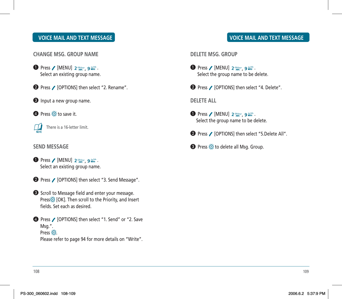 109DELETE MSG. GROUP³  Press  [MENU]  ,.      Select the group name to be delete.·  Press  [OPTIONS] then select “4. Delete”.DELETE ALL³  Press  [MENU]  ,.     Select the group name to be delete.·  Press  [OPTIONS] then select “5.Delete All”.»  Press  to delete all Msg. Group.108CHANGE MSG. GROUP NAME³  Press  [MENU]  ,.      Select an existing group name.·  Press  [OPTIONS] then select “2. Rename”.»  Input a new group name.¿  Press  to save it.There is a 16-letter limit.SEND MESSAGE³  Press  [MENU]  ,.      Select an existing group name.·  Press  [OPTIONS] then select “3. Send Message”.»  Scroll to Message field and enter your message.      Press  [OK]. Then scroll to the Priority, and Insert      fields. Set each as desired.¿  Press  [OPTIONS] then select “1. Send” or “2. Save      Msg.”.      Press  .      Please refer to page 94 for more details on “Write”.VOICE MAIL AND TEXT MESSAGE VOICE MAIL AND TEXT MESSAGEPS-300_060602.indd 108-109PS-300_060602.indd   108-1092006.6.2 5:37:9 PM2006.6.2   5:37:9 PM