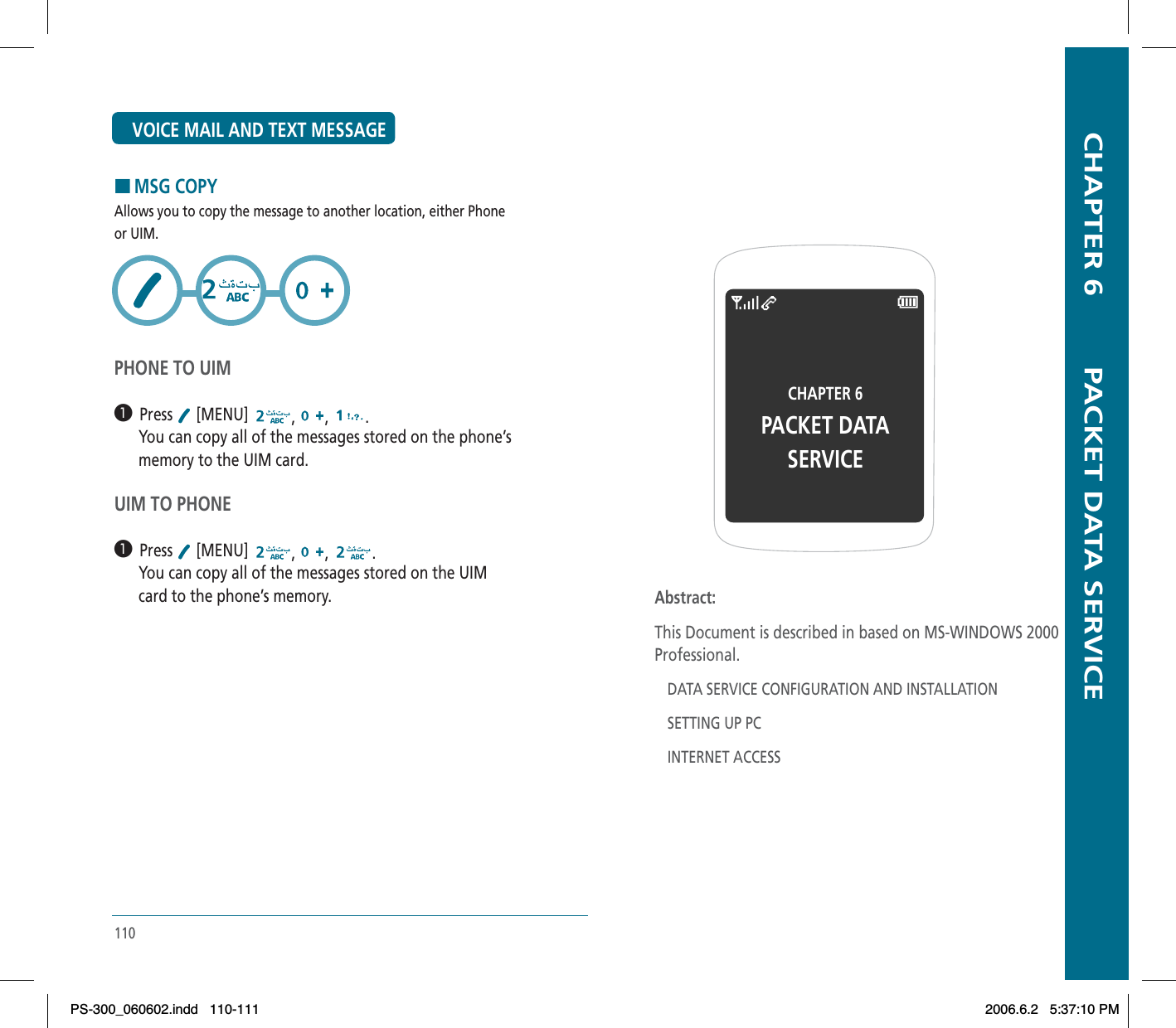 110HMSG COPYAllows you to copy the message to another location, either Phoneor UIM.PHONE TO UIM³  Press  [MENU]  , , .      You can copy all of the messages stored on the phone’s      memory to the UIM card.UIM TO PHONE³  Press  [MENU]  , , .      You can copy all of the messages stored on the UIM      card to the phone’s memory.VOICE MAIL AND TEXT MESSAGE  CHAPTER 6        PACKET DATA SERVICECHAPTER 6PACKET DATA SERVICEAbstract:This Document is described in based on MS-WINDOWS 2000 Professional.DATA SERVICE CONFIGURATION AND INSTALLATIONSETTING UP PCINTERNET ACCESSPS-300_060602.indd 110-111PS-300_060602.indd   110-1112006.6.2 5:37:10 PM2006.6.2   5:37:10 PM