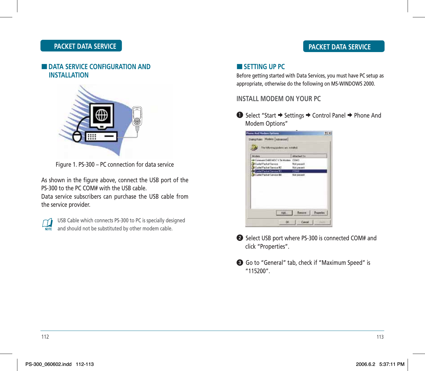 PACKET DATA SERVICEHDATA SERVICE CONFIGURATION AND      INSTALLATIONFigure 1. PS-300 – PC connection for data serviceAs shown in the figure above, connect the USB port of the PS-300 to the PC COM# with the USB cable. Data service subscribers can purchase the USB cable from the service provider.USB Cable which connects PS-300 to PC is specially designed and should not be substituted by other modem cable.112PACKET DATA SERVICEHSETTING UP PCBefore getting started with Data Services, you must have PC setup as appropriate, otherwise do the following on MS-WINDOWS 2000.INSTALL MODEM ON YOUR PC³  Select “Start eSettings eControl Panel e Phone And       Modem Options”ᕢ  Select USB port where PS-300 is connected COM# and       click “Properties”.ᕣ  Go to “General” tab, check if “Maximum Speed” is       “115200”.113PS-300_060602.indd 112-113PS-300_060602.indd   112-1132006.6.2 5:37:11 PM2006.6.2   5:37:11 PM