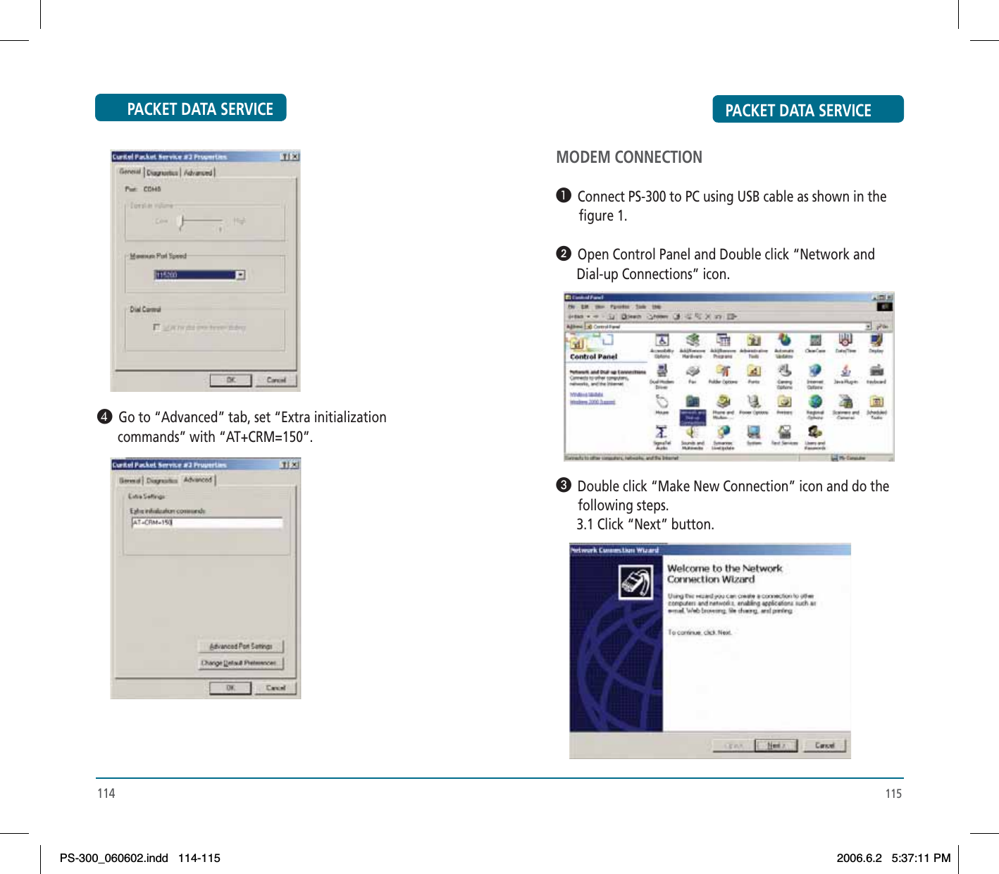 PACKET DATA SERVICE¿  Go to “Advanced” tab, set “Extra initialization       commands” with “AT+CRM=150”.114PACKET DATA SERVICE115MODEM CONNECTION³  Connect PS-300 to PC using USB cable as shown in the        figure 1.ᕢ  Open Control Panel and Double click “Network and       Dial-up Connections” icon.»  Double click “Make New Connection” icon and do the       following steps.       3.1 Click “Next” button.PS-300_060602.indd 114-115PS-300_060602.indd   114-1152006.6.2 5:37:11 PM2006.6.2   5:37:11 PM