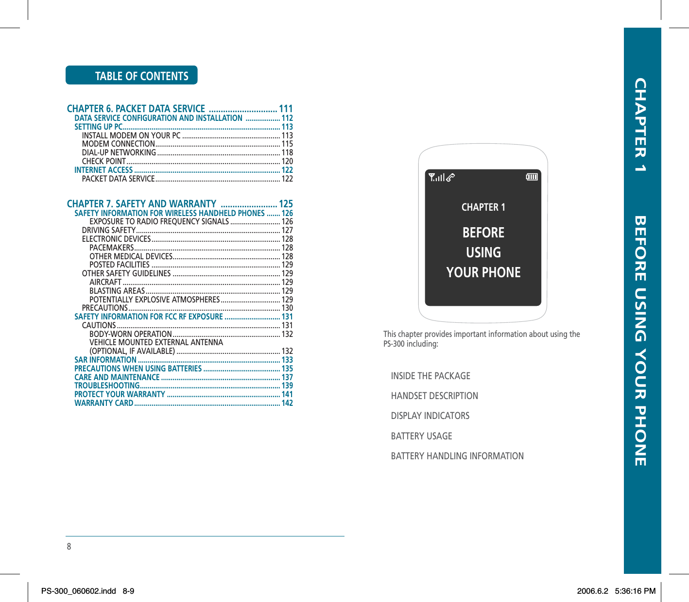 8TABLE OF CONTENTSCHAPTER 6. PACKET DATA SERVICE  ............................. 111DATA SERVICE CONFIGURATION AND INSTALLATION  .................. 112SETTING UP PC .................................................................................. 113INSTALL MODEM ON YOUR PC ................................................... 113MODEM CONNECTION ................................................................. 115DIAL-UP NETWORKING ................................................................ 118CHECK POINT ................................................................................ 120INTERNET ACCESS ............................................................................ 122PACKET DATA SERVICE ................................................................. 122CHAPTER 7. SAFETY AND WARRANTY  ........................ 125SAFETY INFORMATION FOR WIRELESS HANDHELD PHONES  ....... 126EXPOSURE TO RADIO FREQUENCY SIGNALS .......................... 126  DRIVING SAFETY ........................................................................... 127ELECTRONIC DEVICES ................................................................... 128PACEMAKERS ............................................................................ 128OTHER MEDICAL DEVICES ........................................................ 128POSTED FACILITIES ................................................................... 129OTHER SAFETY GUIDELINES ........................................................ 129 AIRCRAFT .................................................................................. 129BLASTING AREAS ...................................................................... 129  POTENTIALLY EXPLOSIVE ATMOSPHERES ............................... 129 PRECAUTIONS ............................................................................... 130 SAFETY INFORMATION FOR FCC RF EXPOSURE ............................. 131CAUTIONS ..................................................................................... 131BODY-WORN OPERATION ........................................................ 132VEHICLE MOUNTED EXTERNAL ANTENNA(OPTIONAL, IF AVAILABLE) ...................................................... 132SAR INFORMATION .......................................................................... 133PRECAUTIONS WHEN USING BATTERIES ........................................ 135CARE AND MAINTENANCE .............................................................. 137TROUBLESHOOTING......................................................................... 139 PROTECT YOUR WARRANTY ........................................................... 141WARRANTY CARD ............................................................................ 142  CHAPTER 1        BEFORE USING YOUR PHONEThis chapter provides important information about using thePS-300 including:INSIDE THE PACKAGEHANDSET DESCRIPTIONDISPLAY INDICATORSBATTERY USAGEBATTERY HANDLING INFORMATIONCHAPTER 1 BEFOREUSINGYOUR PHONEPS-300_060602.indd 8-9PS-300_060602.indd   8-92006.6.2 5:36:16 PM2006.6.2   5:36:16 PM