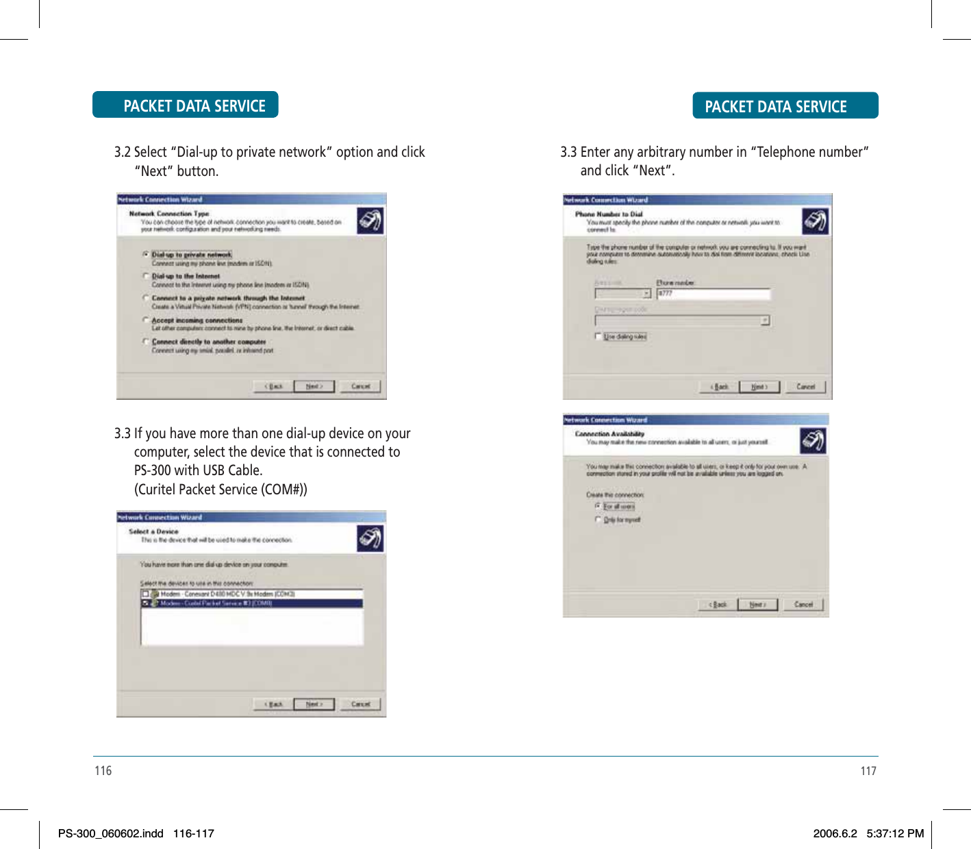 PACKET DATA SERVICE      3.2 Select “Dial-up to private network” option and click             “Next” button.      3.3 If you have more than one dial-up device on your             computer, select the device that is connected to             PS-300 with USB Cable.             (Curitel Packet Service (COM#))116PACKET DATA SERVICE117      3.3 Enter any arbitrary number in “Telephone number”             and click “Next”.PS-300_060602.indd 116-117PS-300_060602.indd   116-1172006.6.2 5:37:12 PM2006.6.2   5:37:12 PM
