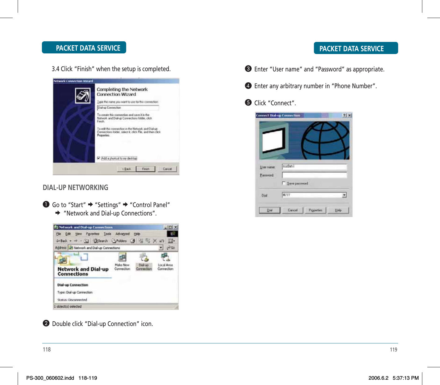 PACKET DATA SERVICE119»  Enter “User name” and “Password” as appropriate.¿  Enter any arbitrary number in “Phone Number”.´  Click “Connect”.PACKET DATA SERVICE      3.4 Click “Finish” when the setup is completed.DIAL-UP NETWORKING³  Go to “Start” e“Settings” e“Control Panel” e “Network and Dial-up Connections”.·  Double click “Dial-up Connection” icon.118PS-300_060602.indd 118-119PS-300_060602.indd   118-1192006.6.2 5:37:13 PM2006.6.2   5:37:13 PM