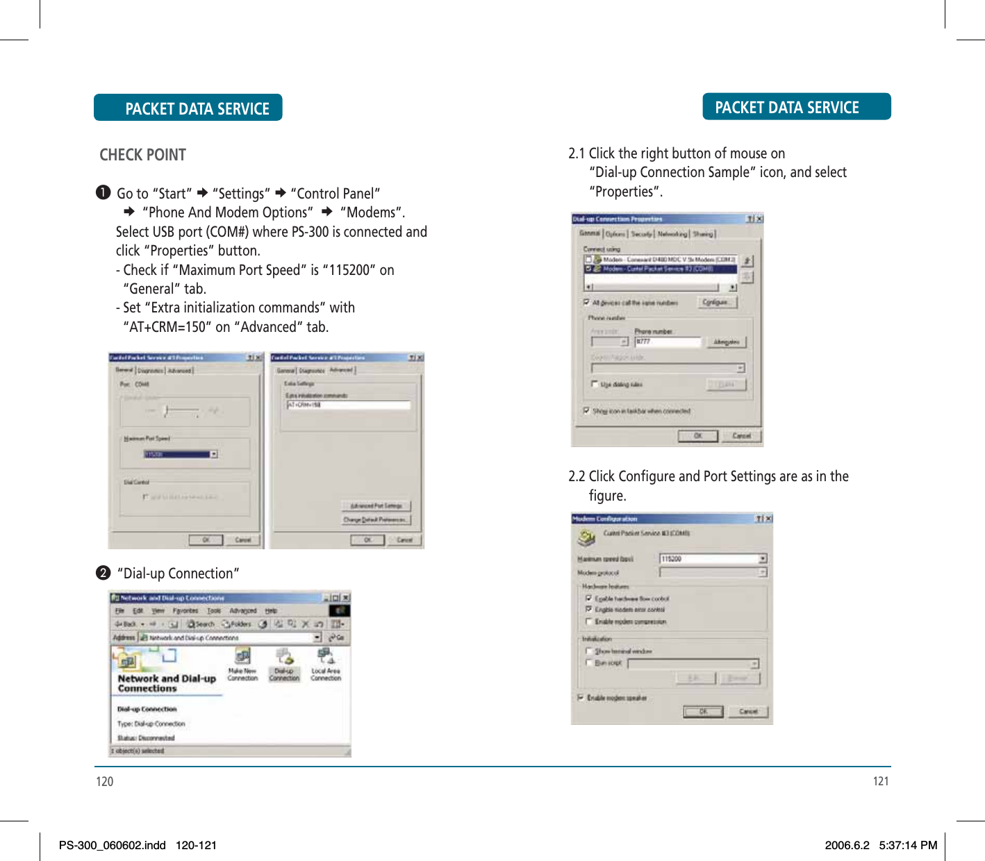 120 CHECK POINT³  Go to “Start” e“Settings” e“Control Panel” e “Phone And Modem Options” e “Modems”.      Select USB port (COM#) where PS-300 is connected and         click “Properties” button.       - Check if “Maximum Port Speed” is “115200” on         “General” tab.       - Set “Extra initialization commands” with         “AT+CRM=150” on “Advanced” tab.·  “Dial-up Connection”PACKET DATA SERVICE PACKET DATA SERVICE121      2.1 Click the right button of mouse on             “Dial-up Connection Sample” icon, and select             “Properties”.      2.2 Click Configure and Port Settings are as in the             figure.PS-300_060602.indd 120-121PS-300_060602.indd   120-1212006.6.2 5:37:14 PM2006.6.2   5:37:14 PM