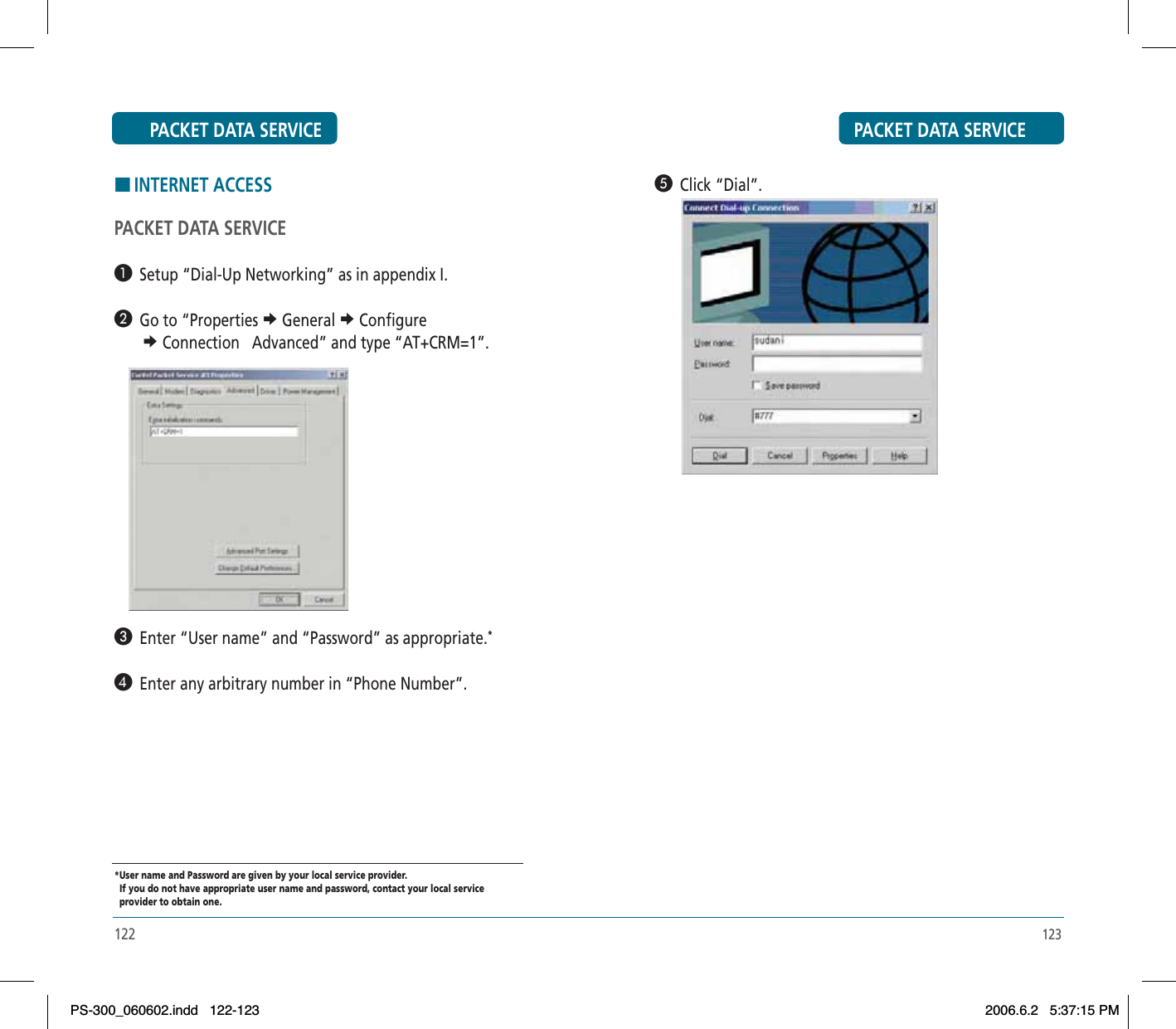 PACKET DATA SERVICE123´  Click “Dial”.HINTERNET ACCESSPACKET DATA SERVICE³  Setup “Dial-Up Networking” as in appendix I. ·  Go to “Properties e General e Configuree Connection   Advanced” and type “AT+CRM=1”. »  Enter “User name” and “Password” as appropriate.*¿  Enter any arbitrary number in “Phone Number”.*User name and Password are given by your local service provider.   If you do not have appropriate user name and password, contact your local service   provider to obtain one.PACKET DATA SERVICE122PS-300_060602.indd 122-123PS-300_060602.indd   122-1232006.6.2 5:37:15 PM2006.6.2   5:37:15 PM