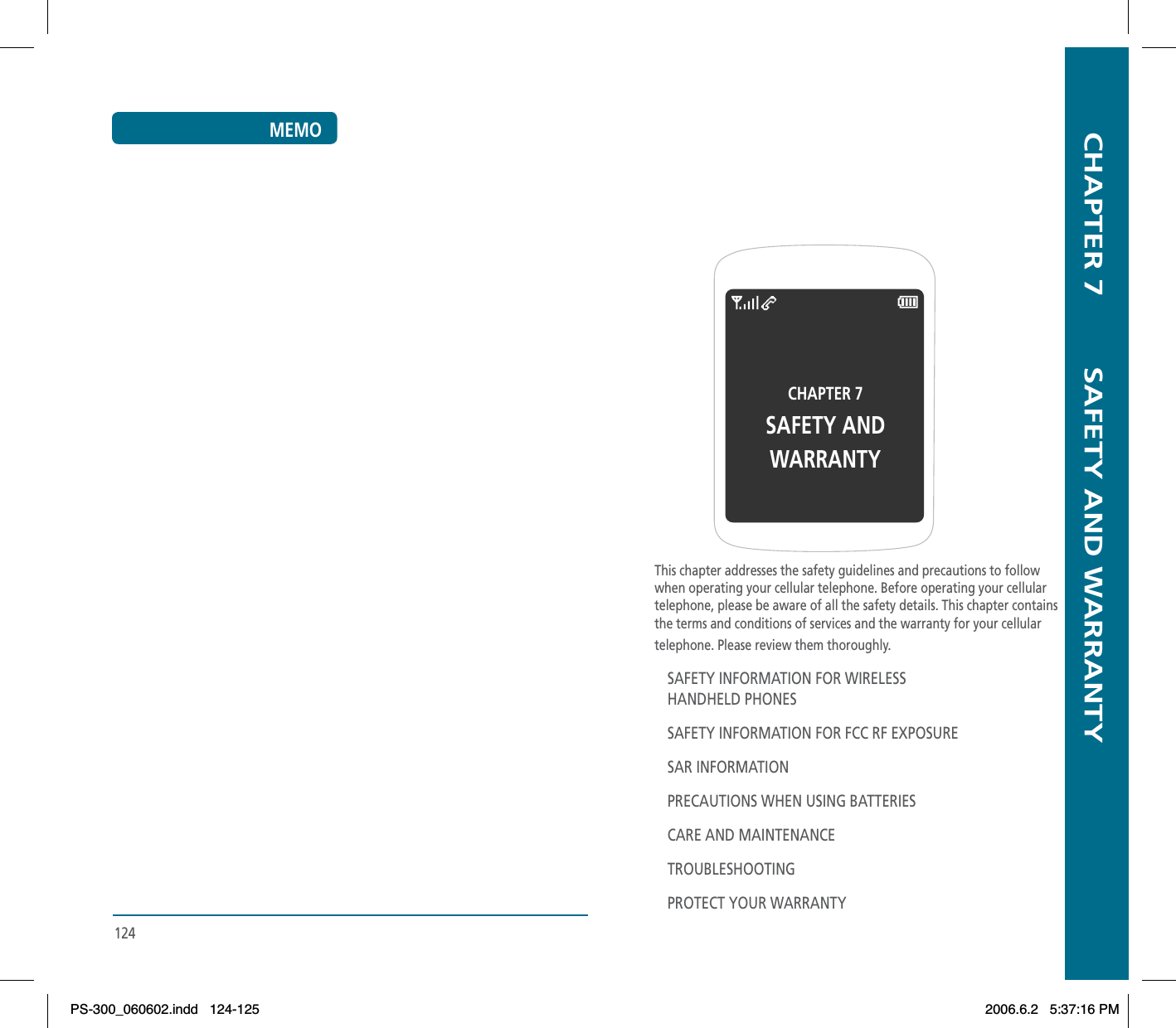   CHAPTER 7        SAFETY AND WARRANTYCHAPTER 7SAFETY ANDWARRANTYThis chapter addresses the safety guidelines and precautions to follow when operating your cellular telephone. Before operating your cellular telephone, please be aware of all the safety details. This chapter contains the terms and conditions of services and the warranty for your cellular telephone. Please review them thoroughly.SAFETY INFORMATION FOR WIRELESSHANDHELD PHONESSAFETY INFORMATION FOR FCC RF EXPOSURESAR INFORMATIONPRECAUTIONS WHEN USING BATTERIESCARE AND MAINTENANCETROUBLESHOOTINGPROTECT YOUR WARRANTY124MEMOPS-300_060602.indd 124-125PS-300_060602.indd   124-1252006.6.2 5:37:16 PM2006.6.2   5:37:16 PM