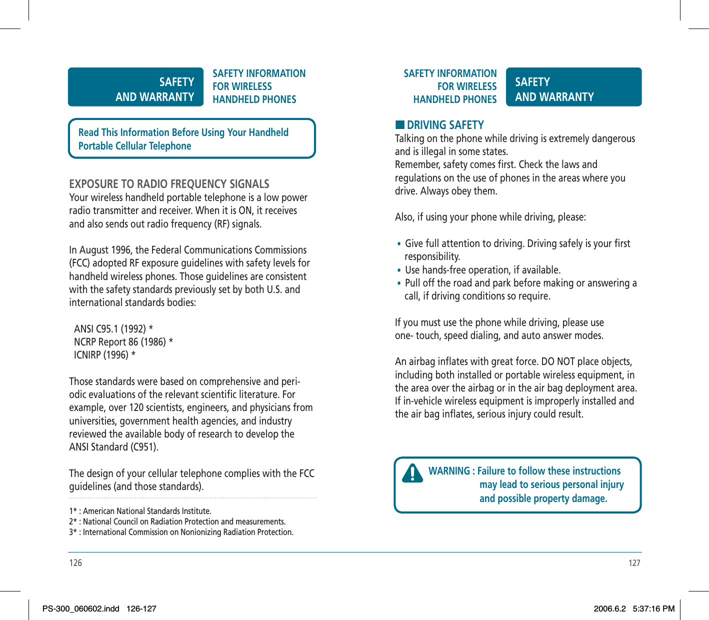 127SAFETY INFORMATION FOR WIRELESSHANDHELD PHONESSAFETYAND WARRANTYHDRIVING SAFETYTalking on the phone while driving is extremely dangerous and is illegal in some states.Remember, safety comes first. Check the laws and regulations on the use of phones in the areas where you drive. Always obey them.Also, if using your phone while driving, please: •  Give full attention to driving. Driving safely is your first     responsibility. • Use hands-free operation, if available. •  Pull off the road and park before making or answering a     call, if driving conditions so require.If you must use the phone while driving, please use one- touch, speed dialing, and auto answer modes.An airbag inflates with great force. DO NOT place objects, including both installed or portable wireless equipment, in the area over the airbag or in the air bag deployment area. If in-vehicle wireless equipment is improperly installed and the air bag inflates, serious injury could result.WARNING : Failure to follow these instructions                      may lead to serious personal injury                      and possible property damage.126SAFETYAND WARRANTYSAFETY INFORMATION FOR WIRELESSHANDHELD PHONESEXPOSURE TO RADIO FREQUENCY SIGNALSYour wireless handheld portable telephone is a low power radio transmitter and receiver. When it is ON, it receives and also sends out radio frequency (RF) signals.In August 1996, the Federal Communications Commissions (FCC) adopted RF exposure guidelines with safety levels for handheld wireless phones. Those guidelines are consistent with the safety standards previously set by both U.S. and international standards bodies:  ANSI C95.1 (1992) *  NCRP Report 86 (1986) *  ICNIRP (1996) *Those standards were based on comprehensive and peri-odic evaluations of the relevant scientific literature. For example, over 120 scientists, engineers, and physicians from universities, government health agencies, and industry reviewed the available body of research to develop the ANSI Standard (C951).The design of your cellular telephone complies with the FCC guidelines (and those standards).1* : American National Standards Institute.2* : National Council on Radiation Protection and measurements.3* : International Commission on Nonionizing Radiation Protection.Read This Information Before Using Your HandheldPortable Cellular TelephonePS-300_060602.indd 126-127PS-300_060602.indd   126-1272006.6.2 5:37:16 PM2006.6.2   5:37:16 PM