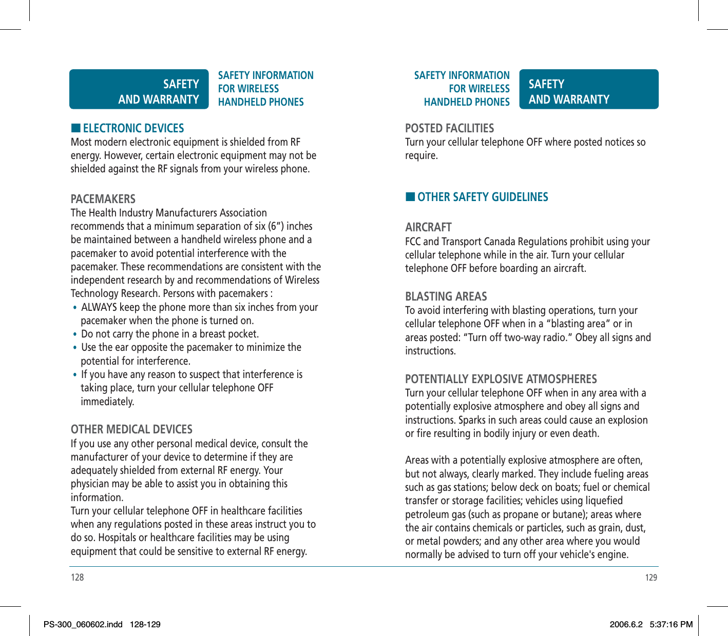 129SAFETY INFORMATION FOR WIRELESSHANDHELD PHONESSAFETYAND WARRANTYPOSTED FACILITIESTurn your cellular telephone OFF where posted notices so require.HOTHER SAFETY GUIDELINESAIRCRAFTFCC and Transport Canada Regulations prohibit using your cellular telephone while in the air. Turn your cellular telephone OFF before boarding an aircraft.BLASTING AREASTo avoid interfering with blasting operations, turn your cellular telephone OFF when in a “blasting area” or in areas posted: “Turn off two-way radio.” Obey all signs and instructions.POTENTIALLY EXPLOSIVE ATMOSPHERESTurn your cellular telephone OFF when in any area with a potentially explosive atmosphere and obey all signs and instructions. Sparks in such areas could cause an explosion or fire resulting in bodily injury or even death.Areas with a potentially explosive atmosphere are often, but not always, clearly marked. They include fueling areas such as gas stations; below deck on boats; fuel or chemical transfer or storage facilities; vehicles using liquefied petroleum gas (such as propane or butane); areas where the air contains chemicals or particles, such as grain, dust, or metal powders; and any other area where you would normally be advised to turn off your vehicle&apos;s engine.128HELECTRONIC DEVICESMost modern electronic equipment is shielded from RF energy. However, certain electronic equipment may not be shielded against the RF signals from your wireless phone.PACEMAKERSThe Health Industry Manufacturers Association recommends that a minimum separation of six (6”) inches be maintained between a handheld wireless phone and a pacemaker to avoid potential interference with the pacemaker. These recommendations are consistent with the independent research by and recommendations of Wireless Technology Research. Persons with pacemakers : •  ALWAYS keep the phone more than six inches from your    pacemaker when the phone is turned on. •  Do not carry the phone in a breast pocket. •  Use the ear opposite the pacemaker to minimize the     potential for interference. •  If you have any reason to suspect that interference is     taking place, turn your cellular telephone OFF     immediately.OTHER MEDICAL DEVICESIf you use any other personal medical device, consult the manufacturer of your device to determine if they are adequately shielded from external RF energy. Your physician may be able to assist you in obtaining this information.Turn your cellular telephone OFF in healthcare facilities when any regulations posted in these areas instruct you to do so. Hospitals or healthcare facilities may be using equipment that could be sensitive to external RF energy.SAFETYAND WARRANTYSAFETY INFORMATION FOR WIRELESSHANDHELD PHONESPS-300_060602.indd 128-129PS-300_060602.indd   128-1292006.6.2 5:37:16 PM2006.6.2   5:37:16 PM