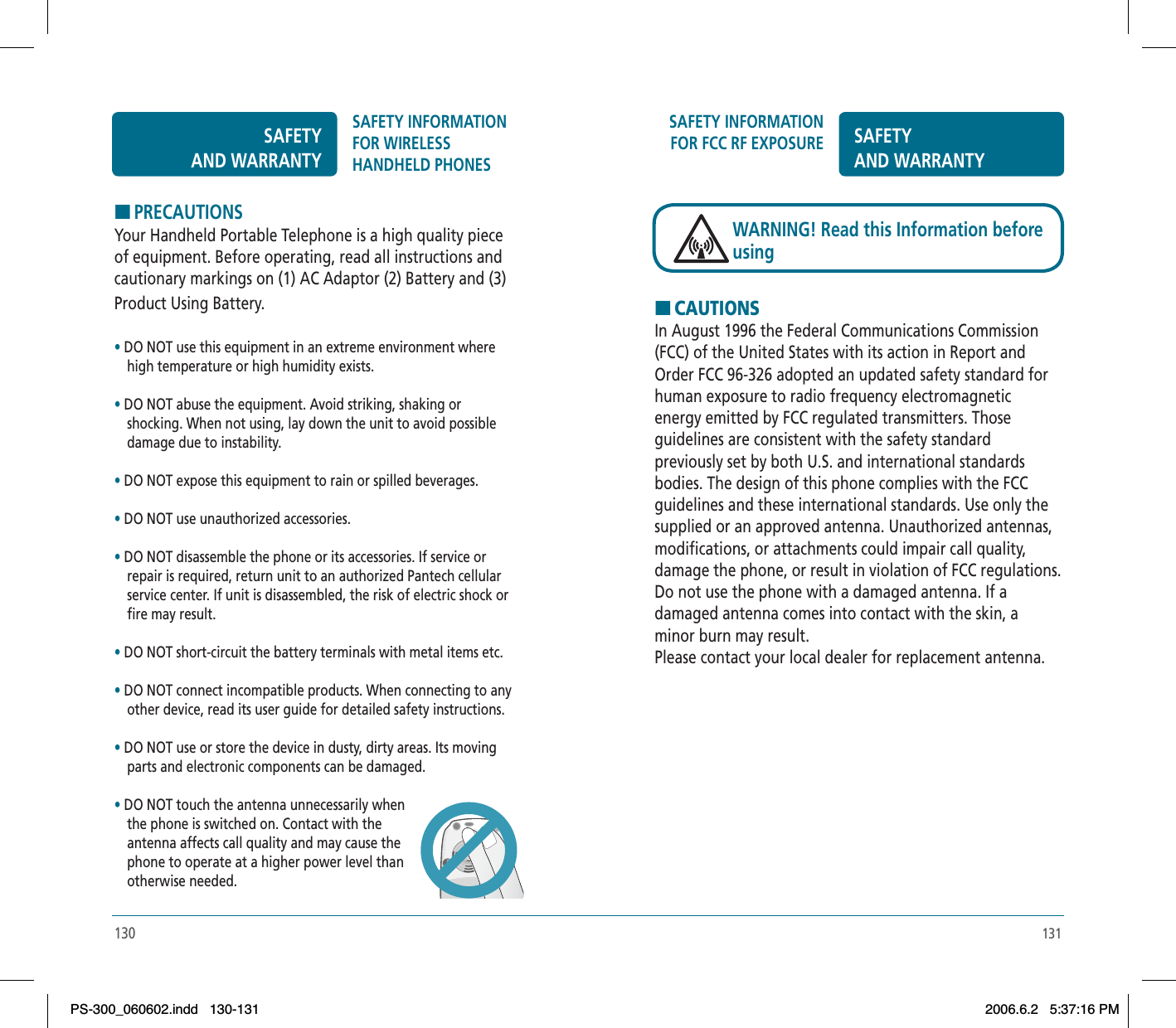 131SAFETY INFORMATION FOR FCC RF EXPOSURE SAFETYAND WARRANTYHCAUTIONSIn August 1996 the Federal Communications Commission (FCC) of the United States with its action in Report and Order FCC 96-326 adopted an updated safety standard for human exposure to radio frequency electromagnetic energy emitted by FCC regulated transmitters. Those guidelines are consistent with the safety standard previously set by both U.S. and international standards bodies. The design of this phone complies with the FCC guidelines and these international standards. Use only the supplied or an approved antenna. Unauthorized antennas, modifications, or attachments could impair call quality, damage the phone, or result in violation of FCC regulations. Do not use the phone with a damaged antenna. If a damaged antenna comes into contact with the skin, a minor burn may result.Please contact your local dealer for replacement antenna.WARNING! Read this Information before using130HPRECAUTIONSYour Handheld Portable Telephone is a high quality piece of equipment. Before operating, read all instructions and cautionary markings on (1) AC Adaptor (2) Battery and (3) Product Using Battery.•DO NOT use this equipment in an extreme environment where high temperature or high humidity exists.•DO NOT abuse the equipment. Avoid striking, shaking or  shocking. When not using, lay down the unit to avoid possible damage due to instability.•DO NOT expose this equipment to rain or spilled beverages.•DO NOT use unauthorized accessories.•DO NOT disassemble the phone or its accessories. If service or repair is required, return unit to an authorized Pantech cellular service center. If unit is disassembled, the risk of electric shock or fire may result.•DO NOT short-circuit the battery terminals with metal items etc.•DO NOT connect incompatible products. When connecting to any other device, read its user guide for detailed safety instructions. •DO NOT use or store the device in dusty, dirty areas. Its moving parts and electronic components can be damaged.•DO NOT touch the antenna unnecessarily when the phone is switched on. Contact with the antenna affects call quality and may cause the phone to operate at a higher power level thanotherwise needed.SAFETYAND WARRANTYSAFETY INFORMATION FOR WIRELESSHANDHELD PHONESPS-300_060602.indd 130-131PS-300_060602.indd   130-1312006.6.2 5:37:16 PM2006.6.2   5:37:16 PM