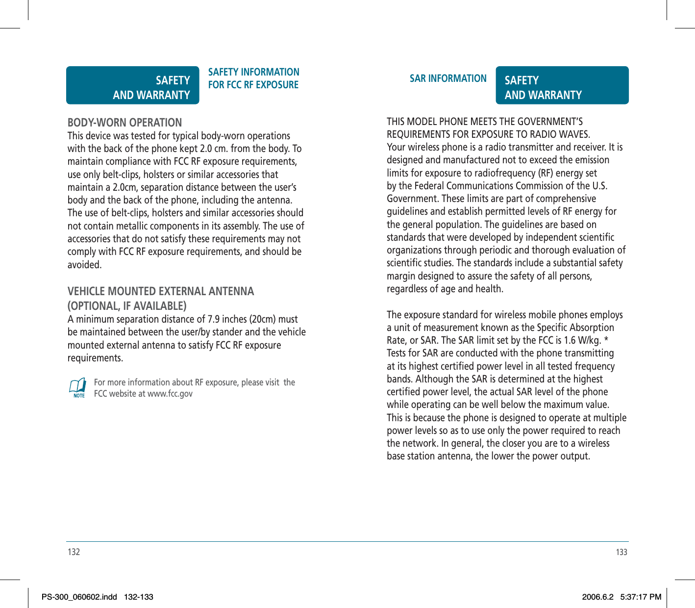 133SAR INFORMATION SAFETYAND WARRANTYTHIS MODEL PHONE MEETS THE GOVERNMENT’SREQUIREMENTS FOR EXPOSURE TO RADIO WAVES.Your wireless phone is a radio transmitter and receiver. It is designed and manufactured not to exceed the emission limits for exposure to radiofrequency (RF) energy set by the Federal Communications Commission of the U.S. Government. These limits are part of comprehensive guidelines and establish permitted levels of RF energy for the general population. The guidelines are based on standards that were developed by independent scientific organizations through periodic and thorough evaluation of scientific studies. The standards include a substantial safety margin designed to assure the safety of all persons, regardless of age and health.The exposure standard for wireless mobile phones employs a unit of measurement known as the Specific Absorption Rate, or SAR. The SAR limit set by the FCC is 1.6 W/kg. * Tests for SAR are conducted with the phone transmitting at its highest certified power level in all tested frequency bands. Although the SAR is determined at the highest certified power level, the actual SAR level of the phone while operating can be well below the maximum value.This is because the phone is designed to operate at multiple power levels so as to use only the power required to reach the network. In general, the closer you are to a wireless base station antenna, the lower the power output.132BODY-WORN OPERATIONThis device was tested for typical body-worn operations with the back of the phone kept 2.0 cm. from the body. To maintain compliance with FCC RF exposure requirements, use only belt-clips, holsters or similar accessories that maintain a 2.0cm, separation distance between the user’s body and the back of the phone, including the antenna. The use of belt-clips, holsters and similar accessories should not contain metallic components in its assembly. The use of accessories that do not satisfy these requirements may not comply with FCC RF exposure requirements, and should beavoided.VEHICLE MOUNTED EXTERNAL ANTENNA(OPTIONAL, IF AVAILABLE)A minimum separation distance of 7.9 inches (20cm) must be maintained between the user/by stander and the vehicle mounted external antenna to satisfy FCC RF exposure requirements.For more information about RF exposure, please visit  the FCC website at www.fcc.govSAFETYAND WARRANTYSAFETY INFORMATION FOR FCC RF EXPOSUREPS-300_060602.indd 132-133PS-300_060602.indd   132-1332006.6.2 5:37:17 PM2006.6.2   5:37:17 PM