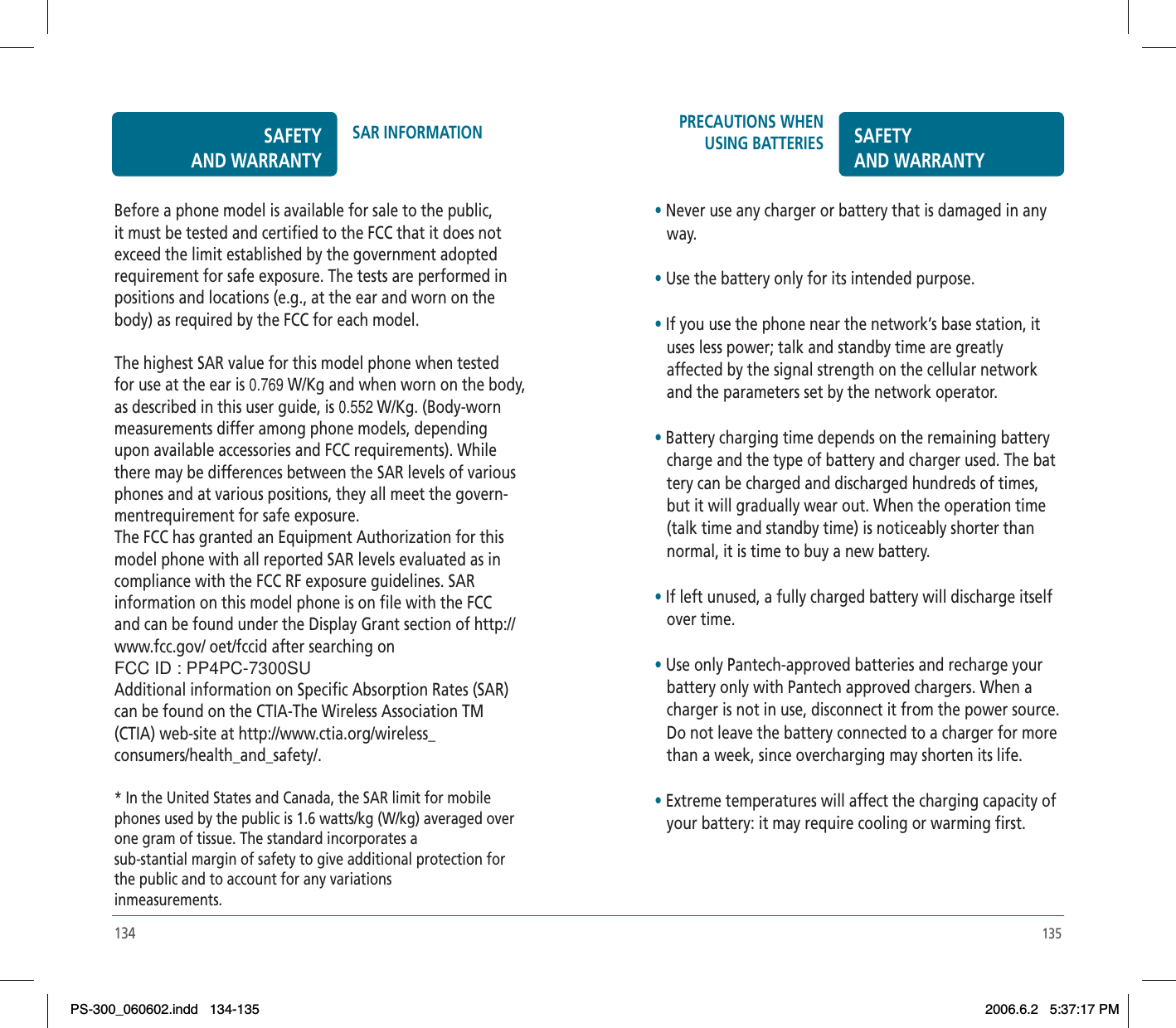 135134PRECAUTIONS WHEN USING BATTERIES SAFETYAND WARRANTY•Never use any charger or battery that is damaged in any    way.•Use the battery only for its intended purpose.•If you use the phone near the network’s base station, it    uses less power; talk and standby time are greatly    affected by the signal strength on the cellular network    and the parameters set by the network operator.•Battery charging time depends on the remaining battery    charge and the type of battery and charger used. The bat   tery can be charged and discharged hundreds of times,    but it will gradually wear out. When the operation time    (talk time and standby time) is noticeably shorter than    normal, it is time to buy a new battery.•If left unused, a fully charged battery will discharge itself    over time.•Use only Pantech-approved batteries and recharge your    battery only with Pantech approved chargers. When a    charger is not in use, disconnect it from the power source.    Do not leave the battery connected to a charger for more    than a week, since overcharging may shorten its life.•Extreme temperatures will affect the charging capacity of    your battery: it may require cooling or warming first.Before a phone model is available for sale to the public, it must be tested and certified to the FCC that it does not exceed the limit established by the government adopted requirement for safe exposure. The tests are performed in positions and locations (e.g., at the ear and worn on the body) as required by the FCC for each model. The highest SAR value for this model phone when tested for use at the ear is 0.769 W/Kg and when worn on the body, as described in this user guide, is 0.552 W/Kg. (Body-worn measurements differ among phone models, depending upon available accessories and FCC requirements). While there may be differences between the SAR levels of various phones and at various positions, they all meet the govern-mentrequirement for safe exposure.The FCC has granted an Equipment Authorization for this model phone with all reported SAR levels evaluated as in compliance with the FCC RF exposure guidelines. SAR information on this model phone is on file with the FCC and can be found under the Display Grant section of http://www.fcc.gov/ oet/fccid after searching on FCC ID : PP4PC-7300SUAdditional information on Specific Absorption Rates (SAR) can be found on the CTIA-The Wireless Association TM (CTIA) web-site at http://www.ctia.org/wireless_consumers/health_and_safety/.* In the United States and Canada, the SAR limit for mobile phones used by the public is 1.6 watts/kg (W/kg) averaged over one gram of tissue. The standard incorporates a sub-stantial margin of safety to give additional protection for the public and to account for any variations inmeasurements.SAFETYAND WARRANTYSAR INFORMATIONPS-300_060602.indd 134-135PS-300_060602.indd   134-1352006.6.2 5:37:17 PM2006.6.2   5:37:17 PM