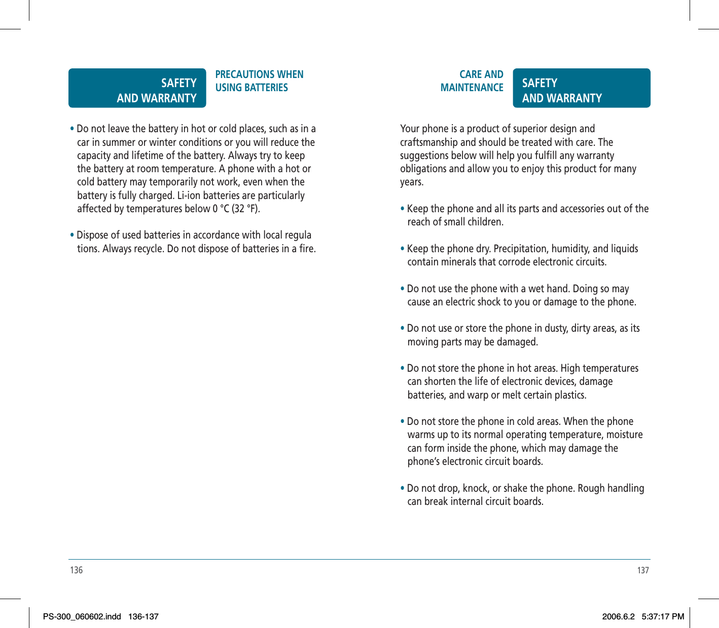 137CARE AND MAINTENANCE SAFETYAND WARRANTYYour phone is a product of superior design and craftsmanship and should be treated with care. The suggestions below will help you fulfill any warranty obligations and allow you to enjoy this product for many years.•Keep the phone and all its parts and accessories out of the    reach of small children.•Keep the phone dry. Precipitation, humidity, and liquids    contain minerals that corrode electronic circuits.•Do not use the phone with a wet hand. Doing so may    cause an electric shock to you or damage to the phone.•Do not use or store the phone in dusty, dirty areas, as its    moving parts may be damaged.•Do not store the phone in hot areas. High temperatures    can shorten the life of electronic devices, damage    batteries, and warp or melt certain plastics.•Do not store the phone in cold areas. When the phone    warms up to its normal operating temperature, moisture    can form inside the phone, which may damage the    phone’s electronic circuit boards.•Do not drop, knock, or shake the phone. Rough handling    can break internal circuit boards.136•Do not leave the battery in hot or cold places, such as in a    car in summer or winter conditions or you will reduce the    capacity and lifetime of the battery. Always try to keep    the battery at room temperature. A phone with a hot or    cold battery may temporarily not work, even when the    battery is fully charged. Li-ion batteries are particularly    affected by temperatures below 0 °C (32 °F).•Dispose of used batteries in accordance with local regula      tions. Always recycle. Do not dispose of batteries in a fire.SAFETYAND WARRANTYPRECAUTIONS WHEN USING BATTERIESPS-300_060602.indd 136-137PS-300_060602.indd   136-1372006.6.2 5:37:17 PM2006.6.2   5:37:17 PM