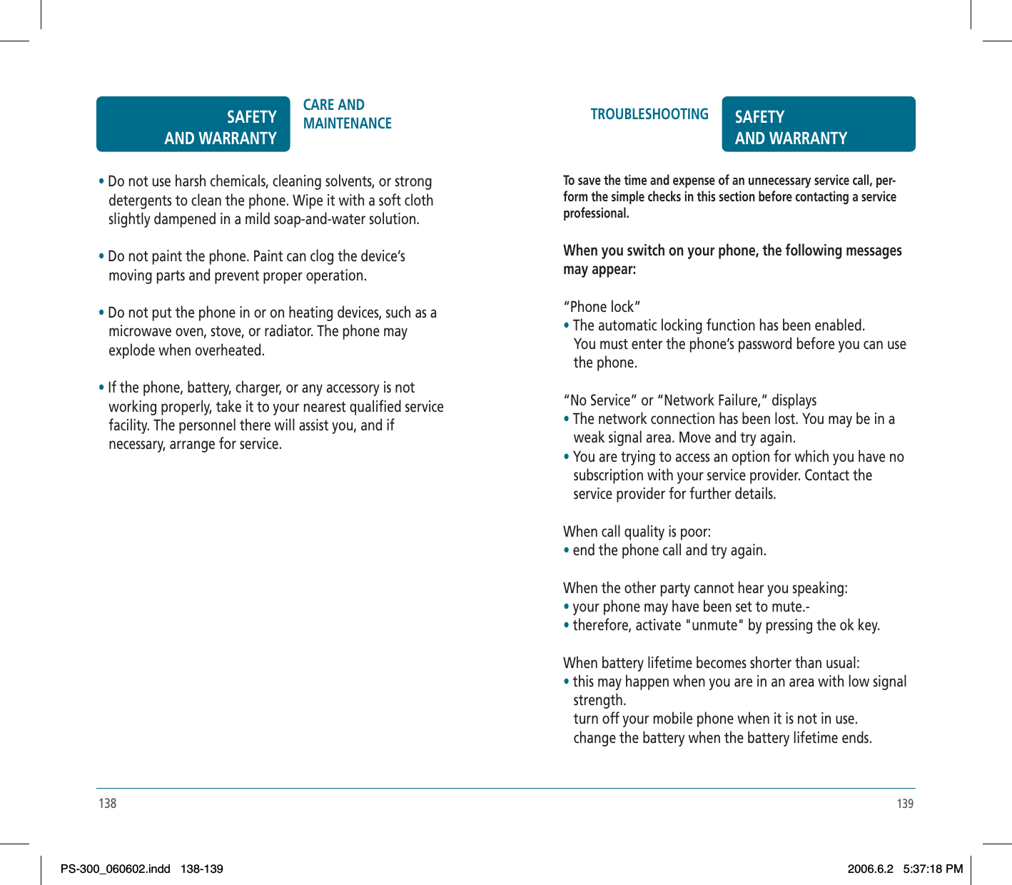 139138TROUBLESHOOTING SAFETYAND WARRANTYTo save the time and expense of an unnecessary service call, per-form the simple checks in this section before contacting a service professional.When you switch on your phone, the following messages may appear:“Phone lock”•The automatic locking function has been enabled.   You must enter the phone’s password before you can use    the phone.“No Service” or “Network Failure,” displays•The network connection has been lost. You may be in a    weak signal area. Move and try again.•You are trying to access an option for which you have no    subscription with your service provider. Contact the    service provider for further details.When call quality is poor:•end the phone call and try again.When the other party cannot hear you speaking:•your phone may have been set to mute.-•therefore, activate &quot;unmute&quot; by pressing the ok key.When battery lifetime becomes shorter than usual:•this may happen when you are in an area with low signal    strength.    turn off your mobile phone when it is not in use.    change the battery when the battery lifetime ends.•Do not use harsh chemicals, cleaning solvents, or strong    detergents to clean the phone. Wipe it with a soft cloth    slightly dampened in a mild soap-and-water solution.•Do not paint the phone. Paint can clog the device’s    moving parts and prevent proper operation.•Do not put the phone in or on heating devices, such as a    microwave oven, stove, or radiator. The phone may    explode when overheated.•If the phone, battery, charger, or any accessory is not    working properly, take it to your nearest qualified service    facility. The personnel there will assist you, and if    necessary, arrange for service.SAFETYAND WARRANTYCARE AND MAINTENANCEPS-300_060602.indd 138-139PS-300_060602.indd   138-1392006.6.2 5:37:18 PM2006.6.2   5:37:18 PM