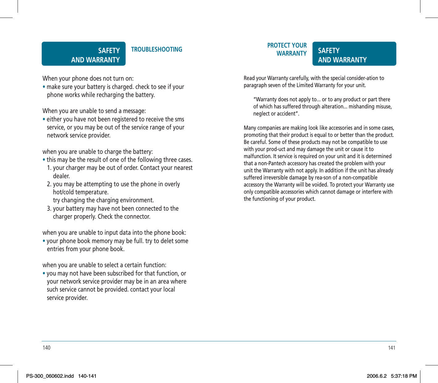 141PROTECT YOUR WARRANTY SAFETYAND WARRANTYRead your Warranty carefully, with the special consider-ation to paragraph seven of the Limited Warranty for your unit.“Warranty does not apply to... or to any product or part there of which has suffered through alteration... mishanding misuse, neglect or accident”.Many companies are making look like accessories and in some cases, promoting that their product is equal to or better than the product. Be careful. Some of these products may not be compatible to use with your prod-uct and may damage the unit or cause it to malfunction. It service is required on your unit and it is determined that a non-Pantech accessory has created the problem with your unit the Warranty with not apply. In addition if the unit has already suffered irreversible damage by rea-son of a non-compatible accessory the Warranty will be voided. To protect your Warranty use only compatible accessories which cannot damage or interfere with the functioning of your product.140When your phone does not turn on:•make sure your battery is charged. check to see if your    phone works while recharging the battery.When you are unable to send a message:•either you have not been registered to receive the sms   service, or you may be out of the service range of your    network service provider.when you are unable to charge the battery:•this may be the result of one of the following three cases.    1. your charger may be out of order. Contact your nearest        dealer.   2. you may be attempting to use the phone in overly        hot/cold temperature.       try changing the charging environment.   3. your battery may have not been connected to the        charger properly. Check the connector.when you are unable to input data into the phone book:•your phone book memory may be full. try to delet some    entries from your phone book.when you are unable to select a certain function:•you may not have been subscribed for that function, or    your network service provider may be in an area where    such service cannot be provided. contact your local    service provider.SAFETYAND WARRANTYTROUBLESHOOTINGPS-300_060602.indd 140-141PS-300_060602.indd   140-1412006.6.2 5:37:18 PM2006.6.2   5:37:18 PM