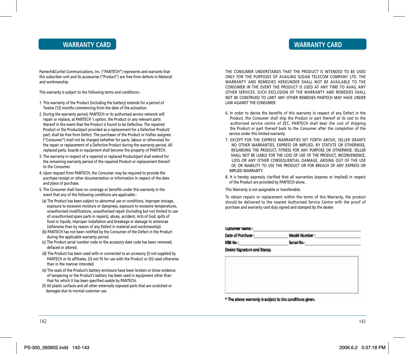 143THE CONSUMER UNDERSTANDS THAT THE PRODUCT IS INTENDED TO BE USEDONLY FOR THE PURPOSES OF AVAILING SUDAN TELECOM COMPANY LTD. THEWARRANTY AND REMEDIES HEREUNDER SHALL NOT BE AVAILABLE TO THECONSUMER IN THE EVENT THE PRODUCT IS USED AT ANY TIME TO AVAIL ANYOTHER SERVICES. SUCH EXCLUSION OF THE WARRANTY AND REMEDIES SHALLNOT BE CONSTRUED TO LIMIT ANY OTHER REMEDIES PANTECH MAY HAVE UNDERLAW AGAINST THE CONSUMER.6. In order to derive the benefits of this warranty in respect of any Defect in the   Product, the Consumer shall ship the Product or part thereof at its cost to the   authorised service centre of ZEC. PANTECH shall bear the cost of shipping   the Product or part thereof back to the Consumer after the completion of the    service under this limited warranty.7. EXCEPT FOR THE EXPRESS WARRANTIES SET FORTH ABOVE, SELLER GRANTS    NO OTHER WARRANTIES, EXPRESS OR IMPLIED, BY STATUTE OR OTHERWISE,    REGARDING THE PRODUCT, FITNESS FOR ANY PURPOSE OR OTHERWISE. SELLER    SHALL NOT BE LIABLE FOR THE LOSS OF USE OF THE PRODUCT, INCONVENIENCE,    LOSS OR ANY OTHER CONSEQUENTIAL DAMAGE, ARISING OUT OF THE USE    OF, OR INABILITY TO USE THE PRODUCT OR FOR BREACH OF ANY EXPRESS OR    IMPLIED WARRANTY.8. It is hereby expressly clarified that all warranties (express or implied) in respect    of the Product are provided by PANTECH alone.This Warranty is not assignable or transferable.To obtain repairs or replacement within the terms of this Warranty, the productshould be delivered to the nearest Authorised Service Centre with the proof ofpurchase and warranty card duly signed and stamped by the dealer.WARRANTY CARDWARRANTY CARDPantech&amp;Curitel Communications, Inc. (“PANTECH”) represents and warrants thatthis subscriber unit and its accessories (“Product”) are free from defects in Materialand workmanshipThis warranty is subject to the following terms and conditions:-1. This warranty of the Product (including the battery) extends for a period of    Twelve (12) months commencing from the date of the activation.2. During the warranty period, PANTECH or its authorised service network will    repair or replace, at PANTECH ‘s option, the Product or any relevant parts    thereof in the event that the Product is found to be Defective. The repaired    Product or the Product/part provided as a replacement for a Defective Product/    part, shall be free from Defect. The purchaser of the Product or his/her assignee    (“Consumer”) shall not be charged (whether for parts, labour or otherwise) for    the repair or replacement of a Defective Product during the warranty period. All    replaced parts, boards or equipment shall become the property of PANTECH.3. The warranty in respect of a repaired or replaced Product/part shall extend for    the remaining warranty period of the repaired Product or replacement thereof    to the Consumer.4. Upon request from PANTECH, the Consumer may be required to provide the    purchase receipt or other documentation or information in respect of the date    and place of purchase.5. The Consumer shall have no coverage or benefits under this warranty in the    event that any of the following conditions are applicable:-   (a) The Product has been subject to abnormal use or conditions, improper storage,        exposure to excessive moisture or dampness, exposure to excessive temperatures,        unauthorised modifications, unauthorised repair (including but not limited to use        of unauthorised spare parts in repairs), abuse, accident, Acts of God, spills of        food or liquids, improper installation and breakage or damage to antennae         (otherwise than by reason of any Defect in material and workmanship).   (b) PANTECH has not been notified by the Consumer of the Defect in the Product         during the applicable warranty period.   (c) The Product serial number code or the accessory date code has been removed,        defaced or altered.   (d) The Product has been used with or connected to an accessory (i) not supplied by        PANTECH or its affiliates, (ii) not fit for use with the Product or (iii) used otherwise        than in the manner intended.   (e) The seals of the Product’s battery enclosure have been broken or show evidence         of tampering or the Product’s battery has been used in equipment other than         that for which it has been specified usable by PANTECH.   (f) All plastic surfaces and all other externally exposed parts that are scratched or       damages due to normal customer use.142PS-300_060602.indd 142-143PS-300_060602.indd   142-1432006.6.2 5:37:18 PM2006.6.2   5:37:18 PM