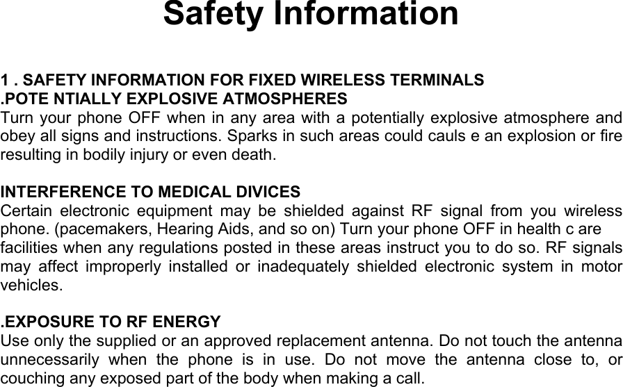  Safety Information  1 . SAFETY INFORMATION FOR FIXED WIRELESS TERMINALS .POTE NTIALLY EXPLOSIVE ATMOSPHERES Turn your phone OFF when in any area with a potentially explosive atmosphere and obey all signs and instructions. Sparks in such areas could cauls e an explosion or fire resulting in bodily injury or even death.  INTERFERENCE TO MEDICAL DIVICES Certain electronic equipment may be shielded against RF signal from you wireless phone. (pacemakers, Hearing Aids, and so on) Turn your phone OFF in health c are facilities when any regulations posted in these areas instruct you to do so. RF signals may affect improperly installed or inadequately shielded electronic system in motor vehicles.  .EXPOSURE TO RF ENERGY Use only the supplied or an approved replacement antenna. Do not touch the antenna unnecessarily when the phone is in use. Do not move the antenna close to, or couching any exposed part of the body when making a call.             