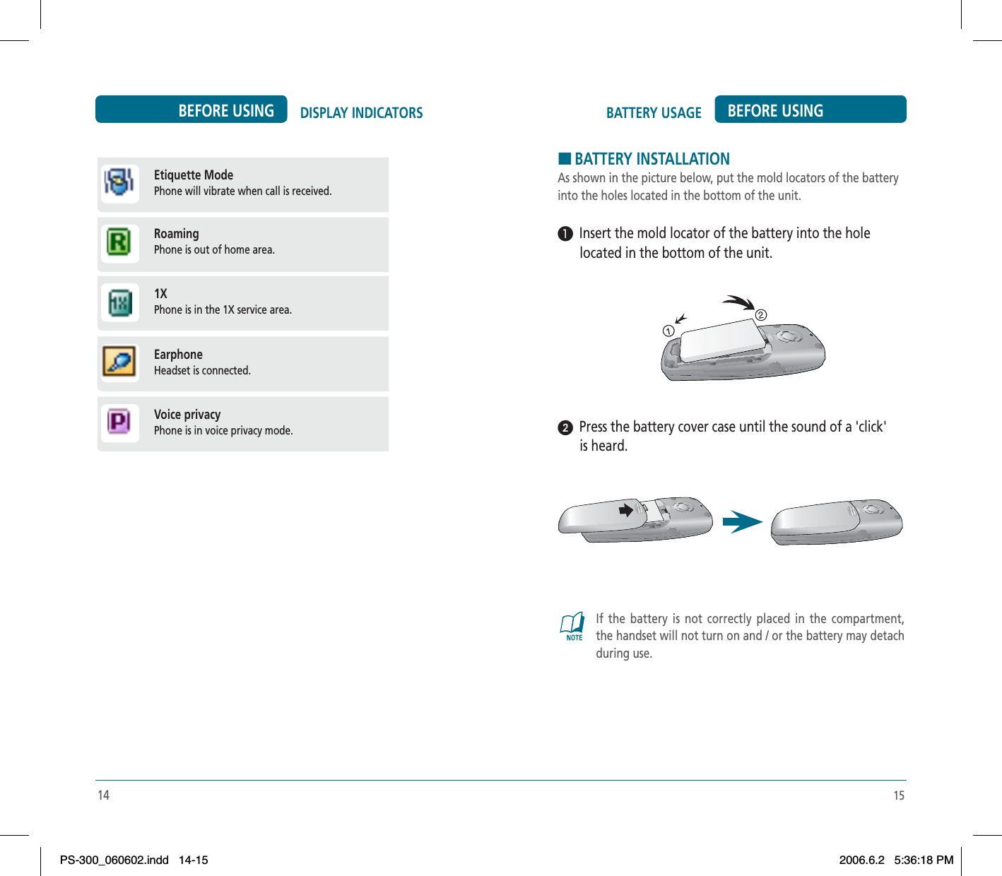 15BATTERY USAGE BEFORE USING14DISPLAY INDICATORSBEFORE USINGHBATTERY INSTALLATIONAs shown in the picture below, put the mold locators of the battery into the holes located in the bottom of the unit.³  Insert the mold locator of the battery into the hole located in the bottom of the unit.ᕢ  Press the battery cover case until the sound of a &apos;click&apos; is heard.If the battery is not correctly placed in the compartment, the handset will not turn on and / or the battery may detach during use.Etiquette Mode   Phone will vibrate when call is received.Roaming   Phone is out of home area.1X   Phone is in the 1X service area.Earphone   Headset is connected.Voice privacy  Phone is in voice privacy mode. PS-300_060602.indd 14-15PS-300_060602.indd   14-152006.6.2 5:36:18 PM2006.6.2   5:36:18 PM