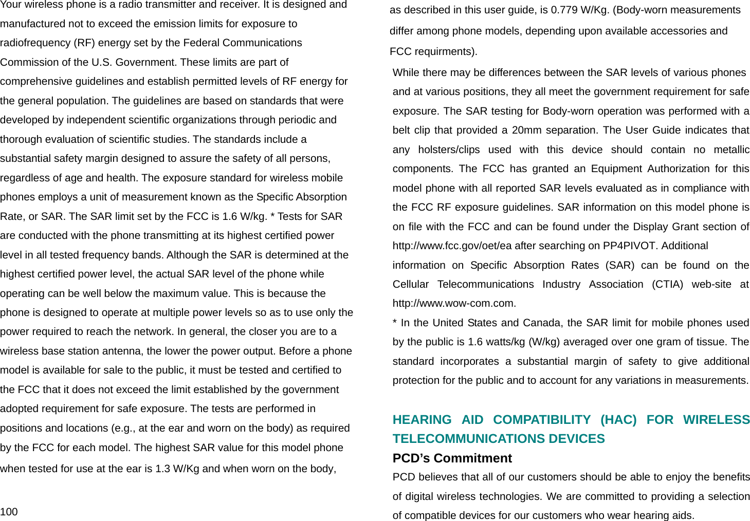  100 Your wireless phone is a radio transmitter and receiver. It is designed and manufactured not to exceed the emission limits for exposure to radiofrequency (RF) energy set by the Federal Communications Commission of the U.S. Government. These limits are part of comprehensive guidelines and establish permitted levels of RF energy for the general population. The guidelines are based on standards that were developed by independent scientific organizations through periodic and thorough evaluation of scientific studies. The standards include a substantial safety margin designed to assure the safety of all persons, regardless of age and health. The exposure standard for wireless mobile phones employs a unit of measurement known as the Specific Absorption Rate, or SAR. The SAR limit set by the FCC is 1.6 W/kg. * Tests for SAR are conducted with the phone transmitting at its highest certified power level in all tested frequency bands. Although the SAR is determined at the highest certified power level, the actual SAR level of the phone while operating can be well below the maximum value. This is because the phone is designed to operate at multiple power levels so as to use only the power required to reach the network. In general, the closer you are to a wireless base station antenna, the lower the power output. Before a phone model is available for sale to the public, it must be tested and certified to the FCC that it does not exceed the limit established by the government adopted requirement for safe exposure. The tests are performed in positions and locations (e.g., at the ear and worn on the body) as required by the FCC for each model. The highest SAR value for this model phone when tested for use at the ear is 1.3 W/Kg and when worn on the body,  as described in this user guide, is 0.779 W/Kg. (Body-worn measurements  differ among phone models, depending upon available accessories and  FCC requirments). While there may be differences between the SAR levels of various phones and at various positions, they all meet the government requirement for safe exposure. The SAR testing for Body-worn operation was performed with a belt clip that provided a 20mm separation. The User Guide indicates that any holsters/clips used with this device should contain no metallic components. The FCC has granted an Equipment Authorization for this model phone with all reported SAR levels evaluated as in compliance with the FCC RF exposure guidelines. SAR information on this model phone is on file with the FCC and can be found under the Display Grant section of http://www.fcc.gov/oet/ea after searching on PP4PIVOT. Additional information on Specific Absorption Rates (SAR) can be found on the Cellular Telecommunications Industry Association (CTIA) web-site at http://www.wow-com.com. * In the United States and Canada, the SAR limit for mobile phones used by the public is 1.6 watts/kg (W/kg) averaged over one gram of tissue. The standard incorporates a substantial margin of safety to give additional protection for the public and to account for any variations in measurements.  HEARING AID COMPATIBILITY (HAC) FOR WIRELESS TELECOMMUNICATIONS DEVICES PCD’s Commitment PCD believes that all of our customers should be able to enjoy the benefits of digital wireless technologies. We are committed to providing a selection of compatible devices for our customers who wear hearing aids.  