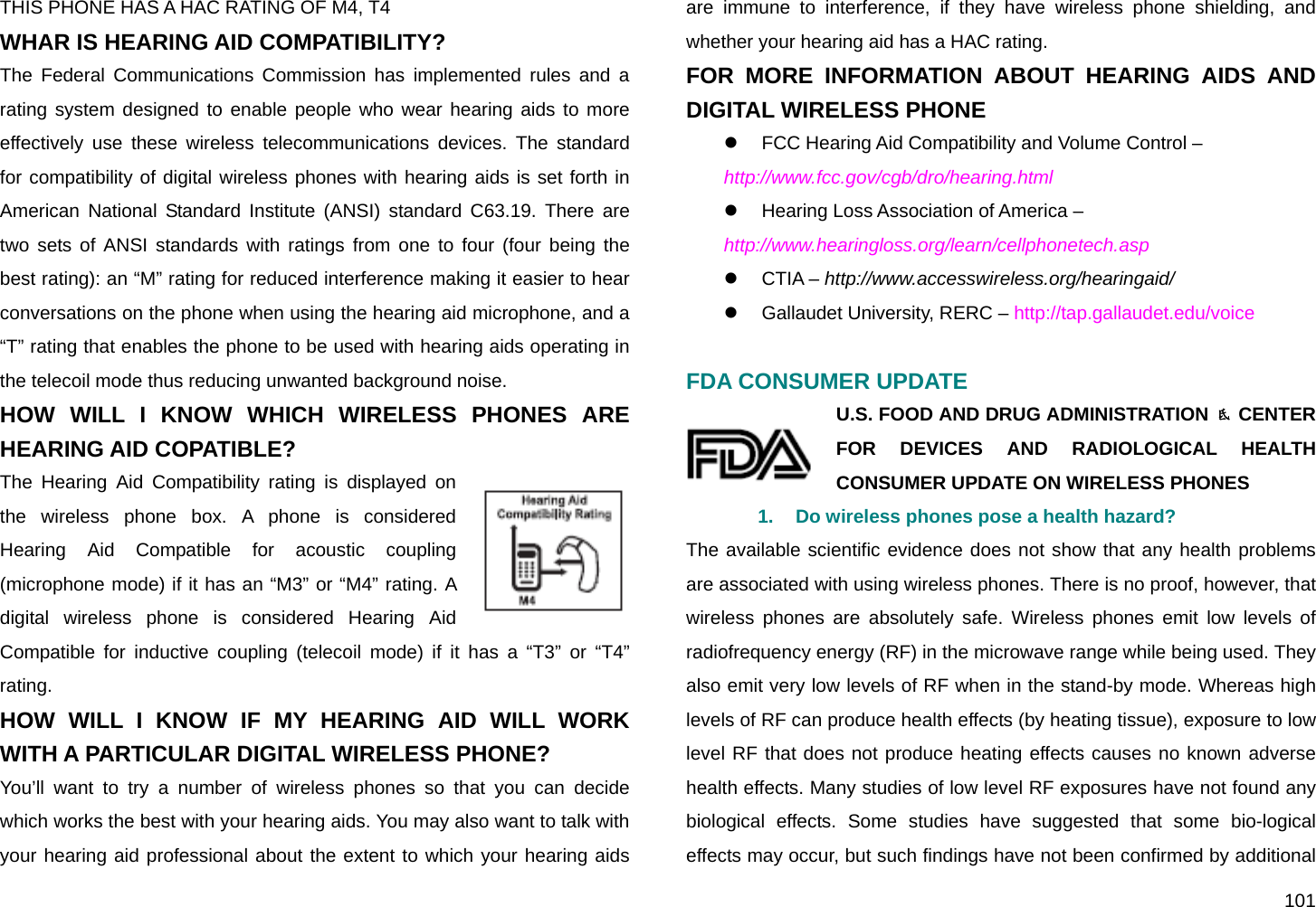  101 THIS PHONE HAS A HAC RATING OF M4, T4WHAR IS HEARING AID COMPATIBILITY? The Federal Communications Commission has implemented rules and a rating system designed to enable people who wear hearing aids to more effectively use these wireless telecommunications devices. The standard for compatibility of digital wireless phones with hearing aids is set forth in American National Standard Institute (ANSI) standard C63.19. There are two sets of ANSI standards with ratings from one to four (four being the best rating): an “M” rating for reduced interference making it easier to hear conversations on the phone when using the hearing aid microphone, and a “T” rating that enables the phone to be used with hearing aids operating in the telecoil mode thus reducing unwanted background noise. HOW WILL I KNOW WHICH WIRELESS PHONES ARE HEARING AID COPATIBLE? The Hearing Aid Compatibility rating is displayed on the wireless phone box. A phone is considered Hearing Aid Compatible for acoustic coupling (microphone mode) if it has an “M3” or “M4” rating. A digital wireless phone is considered Hearing Aid Compatible for inductive coupling (telecoil mode) if it has a “T3” or “T4” rating.  HOW WILL I KNOW IF MY HEARING AID WILL WORK WITH A PARTICULAR DIGITAL WIRELESS PHONE? You’ll want to try a number of wireless phones so that you can decide which works the best with your hearing aids. You may also want to talk with your hearing aid professional about the extent to which your hearing aids are immune to interference, if they have wireless phone shielding, and whether your hearing aid has a HAC rating. FOR MORE INFORMATION ABOUT HEARING AIDS AND DIGITAL WIRELESS PHONE z  FCC Hearing Aid Compatibility and Volume Control – http://www.fcc.gov/cgb/dro/hearing.html z  Hearing Loss Association of America – http://www.hearingloss.org/learn/cellphonetech.asp z CTIA – http://www.accesswireless.org/hearingaid/ z  Gallaudet University, RERC – http://tap.gallaudet.edu/voice  FDA CONSUMER UPDATE U.S. FOOD AND DRUG ADMINISTRATION  CENTER FOR DEVICES AND RADIOLOGICAL HEALTH CONSUMER UPDATE ON WIRELESS PHONES 1.  Do wireless phones pose a health hazard? The available scientific evidence does not show that any health problems are associated with using wireless phones. There is no proof, however, that wireless phones are absolutely safe. Wireless phones emit low levels of radiofrequency energy (RF) in the microwave range while being used. They also emit very low levels of RF when in the stand-by mode. Whereas high levels of RF can produce health effects (by heating tissue), exposure to low level RF that does not produce heating effects causes no known adverse health effects. Many studies of low level RF exposures have not found any biological effects. Some studies have suggested that some bio-logical effects may occur, but such findings have not been confirmed by additional 