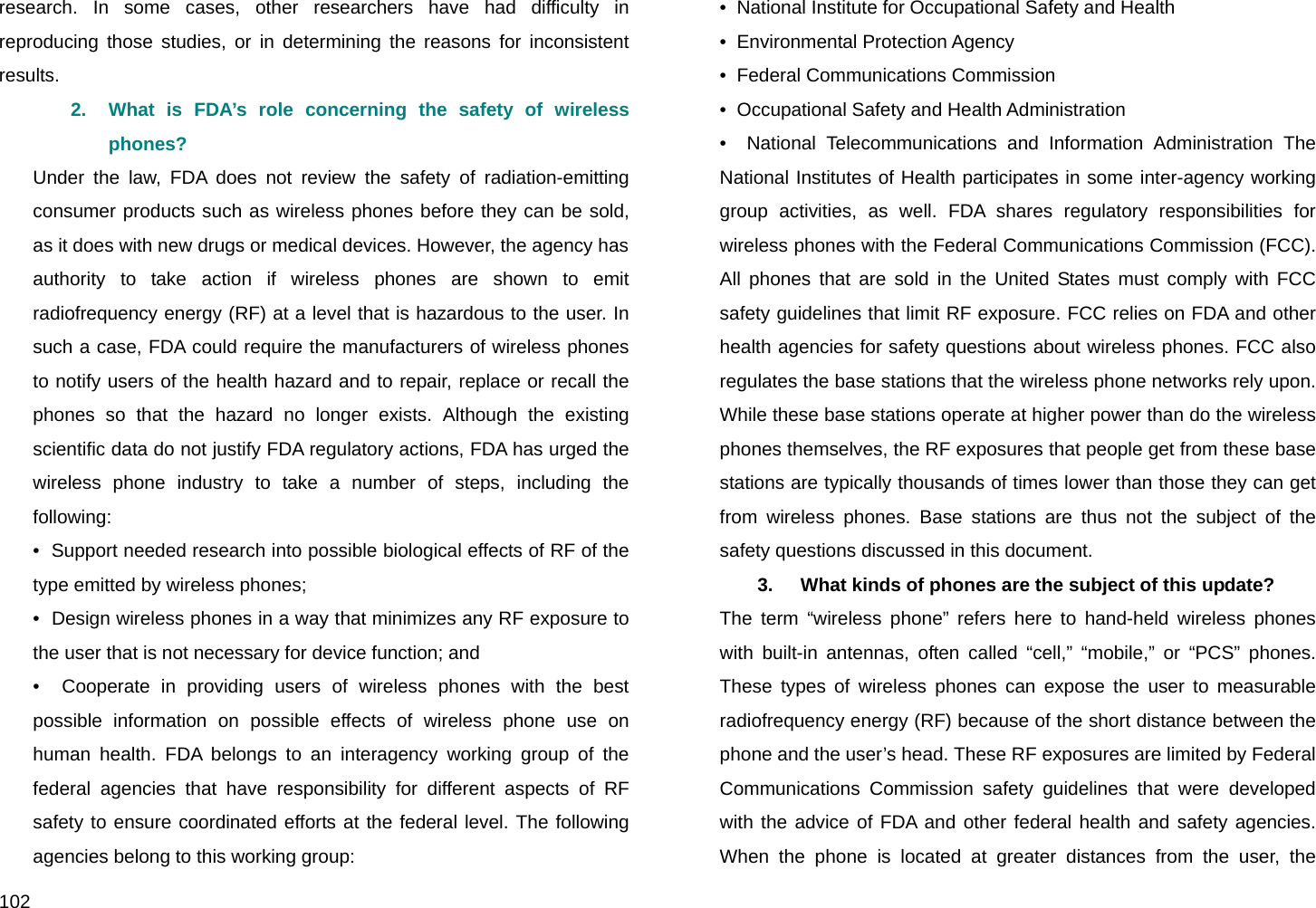  102 research. In some cases, other researchers have had difficulty in reproducing those studies, or in determining the reasons for inconsistent results. 2.  What is FDA’s role concerning the safety of wireless phones? Under the law, FDA does not review the safety of radiation-emitting consumer products such as wireless phones before they can be sold, as it does with new drugs or medical devices. However, the agency has authority to take action if wireless phones are shown to emit radiofrequency energy (RF) at a level that is hazardous to the user. In such a case, FDA could require the manufacturers of wireless phones to notify users of the health hazard and to repair, replace or recall the phones so that the hazard no longer exists. Although the existing scientific data do not justify FDA regulatory actions, FDA has urged the wireless phone industry to take a number of steps, including the following: •  Support needed research into possible biological effects of RF of the type emitted by wireless phones; •  Design wireless phones in a way that minimizes any RF exposure to the user that is not necessary for device function; and •  Cooperate in providing users of wireless phones with the best possible information on possible effects of wireless phone use on human health. FDA belongs to an interagency working group of the federal agencies that have responsibility for different aspects of RF safety to ensure coordinated efforts at the federal level. The following agencies belong to this working group: •  National Institute for Occupational Safety and Health •  Environmental Protection Agency •  Federal Communications Commission •  Occupational Safety and Health Administration •  National Telecommunications and Information Administration The National Institutes of Health participates in some inter-agency working group activities, as well. FDA shares regulatory responsibilities for wireless phones with the Federal Communications Commission (FCC). All phones that are sold in the United States must comply with FCC safety guidelines that limit RF exposure. FCC relies on FDA and other health agencies for safety questions about wireless phones. FCC also regulates the base stations that the wireless phone networks rely upon. While these base stations operate at higher power than do the wireless phones themselves, the RF exposures that people get from these base stations are typically thousands of times lower than those they can get from wireless phones. Base stations are thus not the subject of the safety questions discussed in this document. 3.   What kinds of phones are the subject of this update? The term “wireless phone” refers here to hand-held wireless phones with built-in antennas, often called “cell,” “mobile,” or “PCS” phones. These types of wireless phones can expose the user to measurable radiofrequency energy (RF) because of the short distance between the phone and the user’s head. These RF exposures are limited by Federal Communications Commission safety guidelines that were developed with the advice of FDA and other federal health and safety agencies. When the phone is located at greater distances from the user, the 