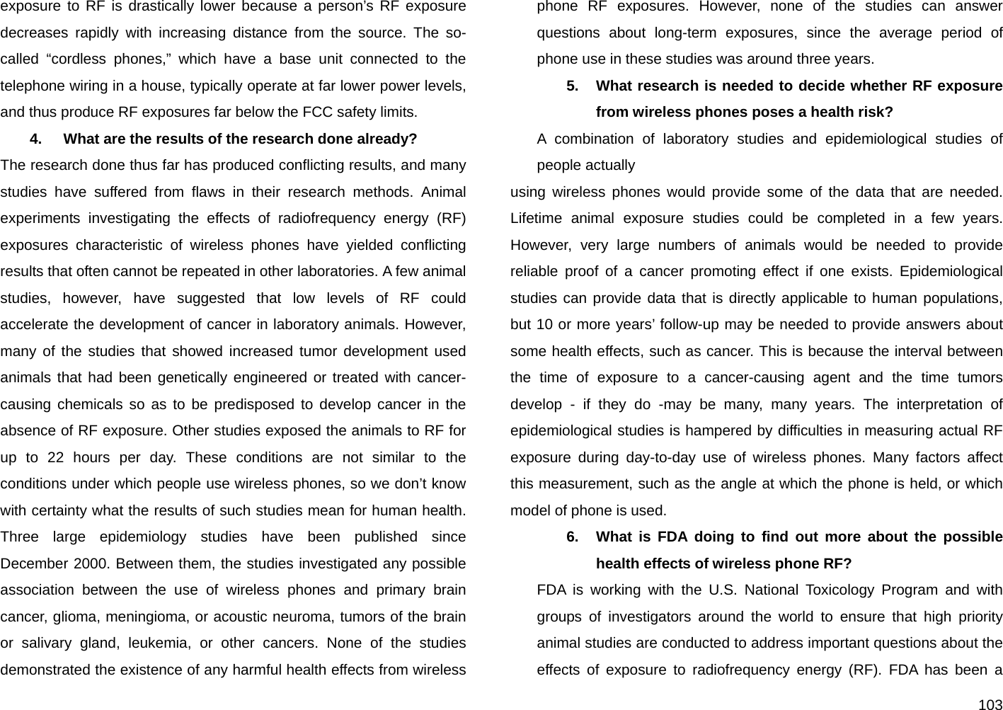  103 exposure to RF is drastically lower because a person’s RF exposure decreases rapidly with increasing distance from the source. The so-called “cordless phones,” which have a base unit connected to the telephone wiring in a house, typically operate at far lower power levels, and thus produce RF exposures far below the FCC safety limits. 4.   What are the results of the research done already? The research done thus far has produced conflicting results, and many studies have suffered from flaws in their research methods. Animal experiments investigating the effects of radiofrequency energy (RF) exposures characteristic of wireless phones have yielded conflicting results that often cannot be repeated in other laboratories. A few animal studies, however, have suggested that low levels of RF could accelerate the development of cancer in laboratory animals. However, many of the studies that showed increased tumor development used animals that had been genetically engineered or treated with cancer-causing chemicals so as to be predisposed to develop cancer in the absence of RF exposure. Other studies exposed the animals to RF for up to 22 hours per day. These conditions are not similar to the conditions under which people use wireless phones, so we don’t know with certainty what the results of such studies mean for human health. Three large epidemiology studies have been published since December 2000. Between them, the studies investigated any possible association between the use of wireless phones and primary brain cancer, glioma, meningioma, or acoustic neuroma, tumors of the brain or salivary gland, leukemia, or other cancers. None of the studies demonstrated the existence of any harmful health effects from wireless phone RF exposures. However, none of the studies can answer questions about long-term exposures, since the average period of phone use in these studies was around three years. 5.  What research is needed to decide whether RF exposure from wireless phones poses a health risk?  A combination of laboratory studies and epidemiological studies of people actually using wireless phones would provide some of the data that are needed. Lifetime animal exposure studies could be completed in a few years. However, very large numbers of animals would be needed to provide reliable proof of a cancer promoting effect if one exists. Epidemiological studies can provide data that is directly applicable to human populations, but 10 or more years’ follow-up may be needed to provide answers about some health effects, such as cancer. This is because the interval between the time of exposure to a cancer-causing agent and the time tumors develop - if they do -may be many, many years. The interpretation of epidemiological studies is hampered by difficulties in measuring actual RF exposure during day-to-day use of wireless phones. Many factors affect this measurement, such as the angle at which the phone is held, or which model of phone is used. 6.  What is FDA doing to find out more about the possible health effects of wireless phone RF? FDA is working with the U.S. National Toxicology Program and with groups of investigators around the world to ensure that high priority animal studies are conducted to address important questions about the effects of exposure to radiofrequency energy (RF). FDA has been a 