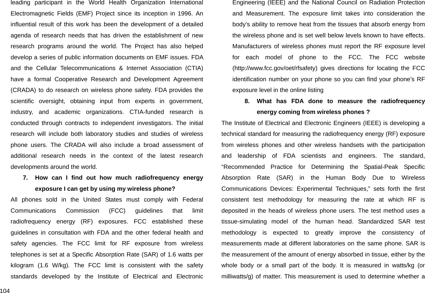  104 leading participant in the World Health Organization International Electromagnetic Fields (EMF) Project since its inception in 1996. An influential result of this work has been the development of a detailed agenda of research needs that has driven the establishment of new research programs around the world. The Project has also helped develop a series of public information documents on EMF issues. FDA and the Cellular Telecommunications &amp; Internet Association (CTIA) have a formal Cooperative Research and Development Agreement (CRADA) to do research on wireless phone safety. FDA provides the scientific oversight, obtaining input from experts in government, industry, and academic organizations. CTIA-funded research is conducted through contracts to independent investigators. The initial research will include both laboratory studies and studies of wireless phone users. The CRADA will also include a broad assessment of additional research needs in the context of the latest research developments around the world. 7.  How can I find out how much radiofrequency energy exposure I can get by using my wireless phone? All phones sold in the United States must comply with Federal Communications Commission (FCC) guidelines that limit radiofrequency energy (RF) exposures. FCC established these guidelines in consultation with FDA and the other federal health and safety agencies. The FCC limit for RF exposure from wireless telephones is set at a Specific Absorption Rate (SAR) of 1.6 watts per kilogram (1.6 W/kg). The FCC limit is consistent with the safety standards developed by the Institute of Electrical and Electronic Engineering (IEEE) and the National Council on Radiation Protection and Measurement. The exposure limit takes into consideration the body’s ability to remove heat from the tissues that absorb energy from the wireless phone and is set well below levels known to have effects. Manufacturers of wireless phones must report the RF exposure level for each model of phone to the FCC. The FCC website (http://www.fcc.gov/oet/rfsafety) gives directions for locating the FCC identification number on your phone so you can find your phone’s RF exposure level in the online listing 8.  What has FDA done to measure the radiofrequency energy coming from wireless phones ? The Institute of Electrical and Electronic Engineers (IEEE) is developing a technical standard for measuring the radiofrequency energy (RF) exposure from wireless phones and other wireless handsets with the participation and leadership of FDA scientists and engineers. The standard, “Recommended Practice for Determining the Spatial-Peak Specific Absorption Rate (SAR) in the Human Body Due to Wireless Communications Devices: Experimental Techniques,” sets forth the first consistent test methodology for measuring the rate at which RF is deposited in the heads of wireless phone users. The test method uses a tissue-simulating model of the human head. Standardized SAR test methodology is expected to greatly improve the consistency of measurements made at different laboratories on the same phone. SAR is the measurement of the amount of energy absorbed in tissue, either by the whole body or a small part of the body. It is measured in watts/kg (or milliwatts/g) of matter. This measurement is used to determine whether a 