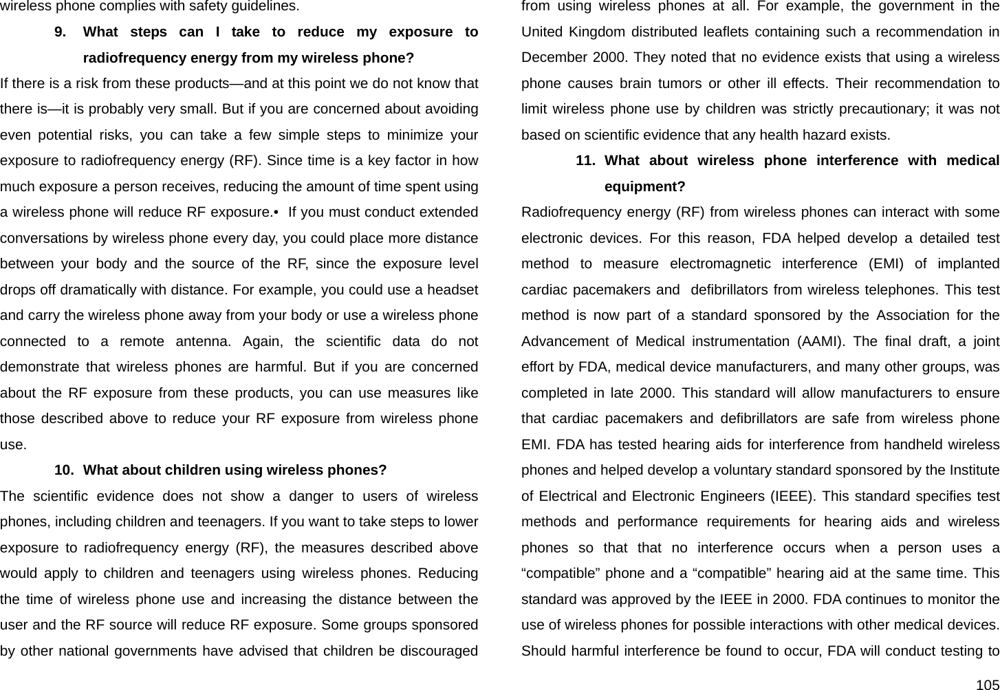  105 wireless phone complies with safety guidelines. 9.  What steps can I take to reduce my exposure to radiofrequency energy from my wireless phone? If there is a risk from these products—and at this point we do not know that there is—it is probably very small. But if you are concerned about avoiding even potential risks, you can take a few simple steps to minimize your exposure to radiofrequency energy (RF). Since time is a key factor in how much exposure a person receives, reducing the amount of time spent using a wireless phone will reduce RF exposure.•  If you must conduct extended conversations by wireless phone every day, you could place more distance between your body and the source of the RF, since the exposure level drops off dramatically with distance. For example, you could use a headset and carry the wireless phone away from your body or use a wireless phone connected to a remote antenna. Again, the scientific data do not demonstrate that wireless phones are harmful. But if you are concerned about the RF exposure from these products, you can use measures like those described above to reduce your RF exposure from wireless phone use. 10.  What about children using wireless phones? The scientific evidence does not show a danger to users of wireless phones, including children and teenagers. If you want to take steps to lower exposure to radiofrequency energy (RF), the measures described above would apply to children and teenagers using wireless phones. Reducing the time of wireless phone use and increasing the distance between the user and the RF source will reduce RF exposure. Some groups sponsored by other national governments have advised that children be discouraged from using wireless phones at all. For example, the government in the United Kingdom distributed leaflets containing such a recommendation in December 2000. They noted that no evidence exists that using a wireless phone causes brain tumors or other ill effects. Their recommendation to limit wireless phone use by children was strictly precautionary; it was not based on scientific evidence that any health hazard exists. 11. What about wireless phone interference with medical equipment? Radiofrequency energy (RF) from wireless phones can interact with some electronic devices. For this reason, FDA helped develop a detailed test method to measure electromagnetic interference (EMI) of implanted cardiac pacemakers and  defibrillators from wireless telephones. This test method is now part of a standard sponsored by the Association for the Advancement of Medical instrumentation (AAMI). The final draft, a joint effort by FDA, medical device manufacturers, and many other groups, was completed in late 2000. This standard will allow manufacturers to ensure that cardiac pacemakers and defibrillators are safe from wireless phone EMI. FDA has tested hearing aids for interference from handheld wireless phones and helped develop a voluntary standard sponsored by the Institute of Electrical and Electronic Engineers (IEEE). This standard specifies test methods and performance requirements for hearing aids and wireless phones so that that no interference occurs when a person uses a “compatible” phone and a “compatible” hearing aid at the same time. This standard was approved by the IEEE in 2000. FDA continues to monitor the use of wireless phones for possible interactions with other medical devices. Should harmful interference be found to occur, FDA will conduct testing to 