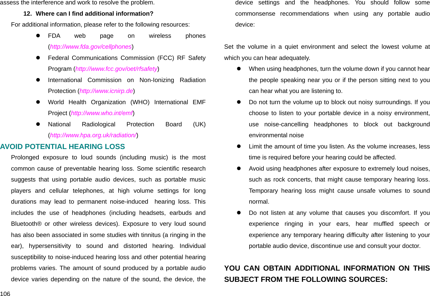  106 assess the interference and work to resolve the problem. 12.  Where can I find additional information? For additional information, please refer to the following resources: z FDA web page on wireless phones  (http://www.fda.gov/cellphones) z  Federal Communications Commission (FCC) RF Safety Program (http://www.fcc.gov/oet/rfsafety) z  International Commission on Non-Ionizing Radiation Protection (http://www.icnirp.de) z  World Health Organization (WHO) International EMF Project (http://www.who.int/emf) z National Radiological Protection Board (UK) (http://www.hpa.org.uk/radiation/) AVOID POTENTIAL HEARING LOSS Prolonged exposure to loud sounds (including music) is the most common cause of preventable hearing loss. Some scientific research suggests that using portable audio devices, such as portable music players and cellular telephones, at high volume settings for long durations may lead to permanent noise-induced  hearing loss. This includes the use of headphones (including headsets, earbuds and Bluetooth® or other wireless devices). Exposure to very loud sound has also been associated in some studies with tinnitus (a ringing in the ear), hypersensitivity to sound and distorted hearing. Individual susceptibility to noise-induced hearing loss and other potential hearing problems varies. The amount of sound produced by a portable audio device varies depending on the nature of the sound, the device, the device settings and the headphones. You should follow some commonsense recommendations when using any portable audio device:  Set the volume in a quiet environment and select the lowest volume at which you can hear adequately. z  When using headphones, turn the volume down if you cannot hear the people speaking near you or if the person sitting next to you can hear what you are listening to. z  Do not turn the volume up to block out noisy surroundings. If you choose to listen to your portable device in a noisy environment, use noise-cancelling headphones to block out background environmental noise z  Limit the amount of time you listen. As the volume increases, less time is required before your hearing could be affected. z  Avoid using headphones after exposure to extremely loud noises, such as rock concerts, that might cause temporary hearing loss. Temporary hearing loss might cause unsafe volumes to sound normal. z  Do not listen at any volume that causes you discomfort. If you experience ringing in your ears, hear muffled speech or experience any temporary hearing difficulty after listening to your portable audio device, discontinue use and consult your doctor.  YOU CAN OBTAIN ADDITIONAL INFORMATION ON THIS SUBJECT FROM THE FOLLOWING SOURCES: 