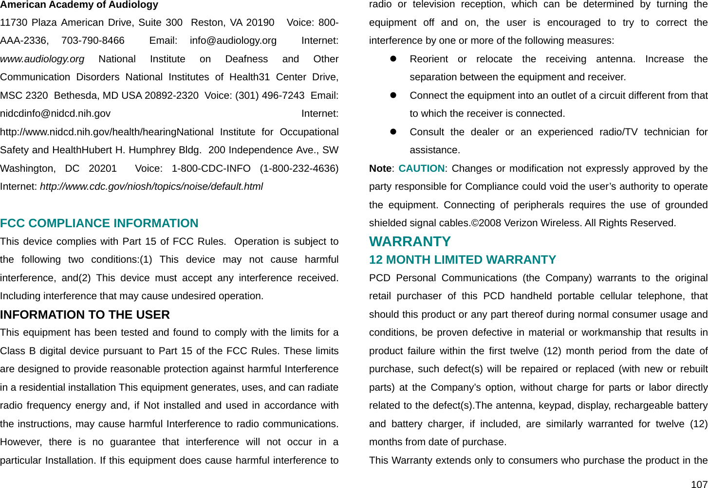  107 American Academy of Audiology 11730 Plaza American Drive, Suite 300  Reston, VA 20190   Voice: 800-AAA-2336, 703-790-8466  Email: info@audiology.org  Internet: www.audiology.org National Institute on Deafness and Other Communication Disorders National Institutes of Health31 Center Drive, MSC 2320  Bethesda, MD USA 20892-2320  Voice: (301) 496-7243  Email: nidcdinfo@nidcd.nih.gov  Internet: http://www.nidcd.nih.gov/health/hearingNational Institute for Occupational Safety and HealthHubert H. Humphrey Bldg.  200 Independence Ave., SW  Washington, DC 20201  Voice: 1-800-CDC-INFO (1-800-232-4636)  Internet: http://www.cdc.gov/niosh/topics/noise/default.html  FCC COMPLIANCE INFORMATION This device complies with Part 15 of FCC Rules.  Operation is subject to the following two conditions:(1) This device may not cause harmful interference, and(2) This device must accept any interference received.  Including interference that may cause undesired operation.  INFORMATION TO THE USER  This equipment has been tested and found to comply with the limits for a Class B digital device pursuant to Part 15 of the FCC Rules. These limits are designed to provide reasonable protection against harmful Interference in a residential installation This equipment generates, uses, and can radiate radio frequency energy and, if Not installed and used in accordance with the instructions, may cause harmful Interference to radio communications. However, there is no guarantee that interference will not occur in a particular Installation. If this equipment does cause harmful interference to radio or television reception, which can be determined by turning the equipment off and on, the user is encouraged to try to correct the interference by one or more of the following measures: z  Reorient or relocate the receiving antenna. Increase the separation between the equipment and receiver. z  Connect the equipment into an outlet of a circuit different from that to which the receiver is connected. z  Consult the dealer or an experienced radio/TV technician for assistance.   Note: CAUTION: Changes or modification not expressly approved by the party responsible for Compliance could void the user’s authority to operate the equipment. Connecting of peripherals requires the use of grounded shielded signal cables.©2008 Verizon Wireless. All Rights Reserved. WARRANTY 12 MONTH LIMITED WARRANTY PCD Personal Communications (the Company) warrants to the original retail purchaser of this PCD handheld portable cellular telephone, that should this product or any part thereof during normal consumer usage and conditions, be proven defective in material or workmanship that results in product failure within the first twelve (12) month period from the date of purchase, such defect(s) will be repaired or replaced (with new or rebuilt parts) at the Company’s option, without charge for parts or labor directly related to the defect(s).The antenna, keypad, display, rechargeable battery and battery charger, if included, are similarly warranted for twelve (12) months from date of purchase. This Warranty extends only to consumers who purchase the product in the 