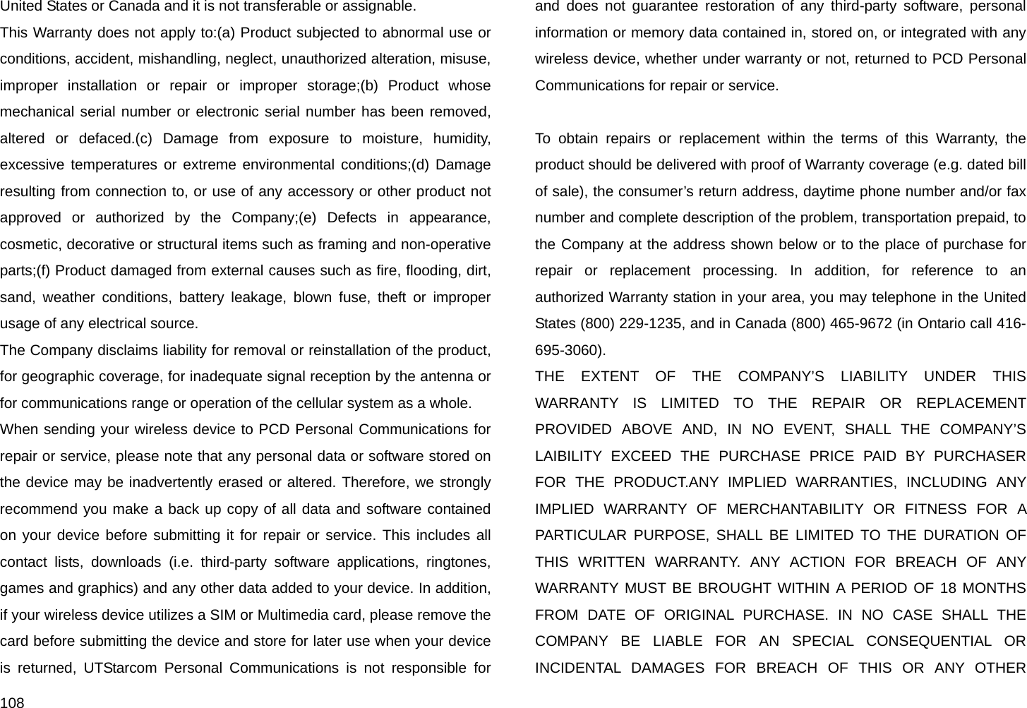  108 United States or Canada and it is not transferable or assignable. This Warranty does not apply to:(a) Product subjected to abnormal use or conditions, accident, mishandling, neglect, unauthorized alteration, misuse, improper installation or repair or improper storage;(b) Product whose mechanical serial number or electronic serial number has been removed, altered or defaced.(c) Damage from exposure to moisture, humidity, excessive temperatures or extreme environmental conditions;(d) Damage resulting from connection to, or use of any accessory or other product not approved or authorized by the Company;(e) Defects in appearance, cosmetic, decorative or structural items such as framing and non-operative parts;(f) Product damaged from external causes such as fire, flooding, dirt, sand, weather conditions, battery leakage, blown fuse, theft or improper usage of any electrical source. The Company disclaims liability for removal or reinstallation of the product, for geographic coverage, for inadequate signal reception by the antenna or for communications range or operation of the cellular system as a whole. When sending your wireless device to PCD Personal Communications for repair or service, please note that any personal data or software stored on the device may be inadvertently erased or altered. Therefore, we strongly recommend you make a back up copy of all data and software contained on your device before submitting it for repair or service. This includes all contact lists, downloads (i.e. third-party software applications, ringtones, games and graphics) and any other data added to your device. In addition, if your wireless device utilizes a SIM or Multimedia card, please remove the card before submitting the device and store for later use when your device is returned, UTStarcom Personal Communications is not responsible for and does not guarantee restoration of any third-party software, personal information or memory data contained in, stored on, or integrated with any wireless device, whether under warranty or not, returned to PCD Personal Communications for repair or service.  To obtain repairs or replacement within the terms of this Warranty, the product should be delivered with proof of Warranty coverage (e.g. dated bill of sale), the consumer’s return address, daytime phone number and/or fax number and complete description of the problem, transportation prepaid, to the Company at the address shown below or to the place of purchase for repair or replacement processing. In addition, for reference to an authorized Warranty station in your area, you may telephone in the United States (800) 229-1235, and in Canada (800) 465-9672 (in Ontario call 416-695-3060). THE EXTENT OF THE COMPANY’S LIABILITY UNDER THIS WARRANTY IS LIMITED TO THE REPAIR OR REPLACEMENT PROVIDED ABOVE AND, IN NO EVENT, SHALL THE COMPANY’S LAIBILITY EXCEED THE PURCHASE PRICE PAID BY PURCHASER FOR THE PRODUCT.ANY IMPLIED WARRANTIES, INCLUDING ANY IMPLIED WARRANTY OF MERCHANTABILITY OR FITNESS FOR A PARTICULAR PURPOSE, SHALL BE LIMITED TO THE DURATION OF THIS WRITTEN WARRANTY. ANY ACTION FOR BREACH OF ANY WARRANTY MUST BE BROUGHT WITHIN A PERIOD OF 18 MONTHS FROM DATE OF ORIGINAL PURCHASE. IN NO CASE SHALL THE COMPANY BE LIABLE FOR AN SPECIAL CONSEQUENTIAL OR INCIDENTAL DAMAGES FOR BREACH OF THIS OR ANY OTHER 