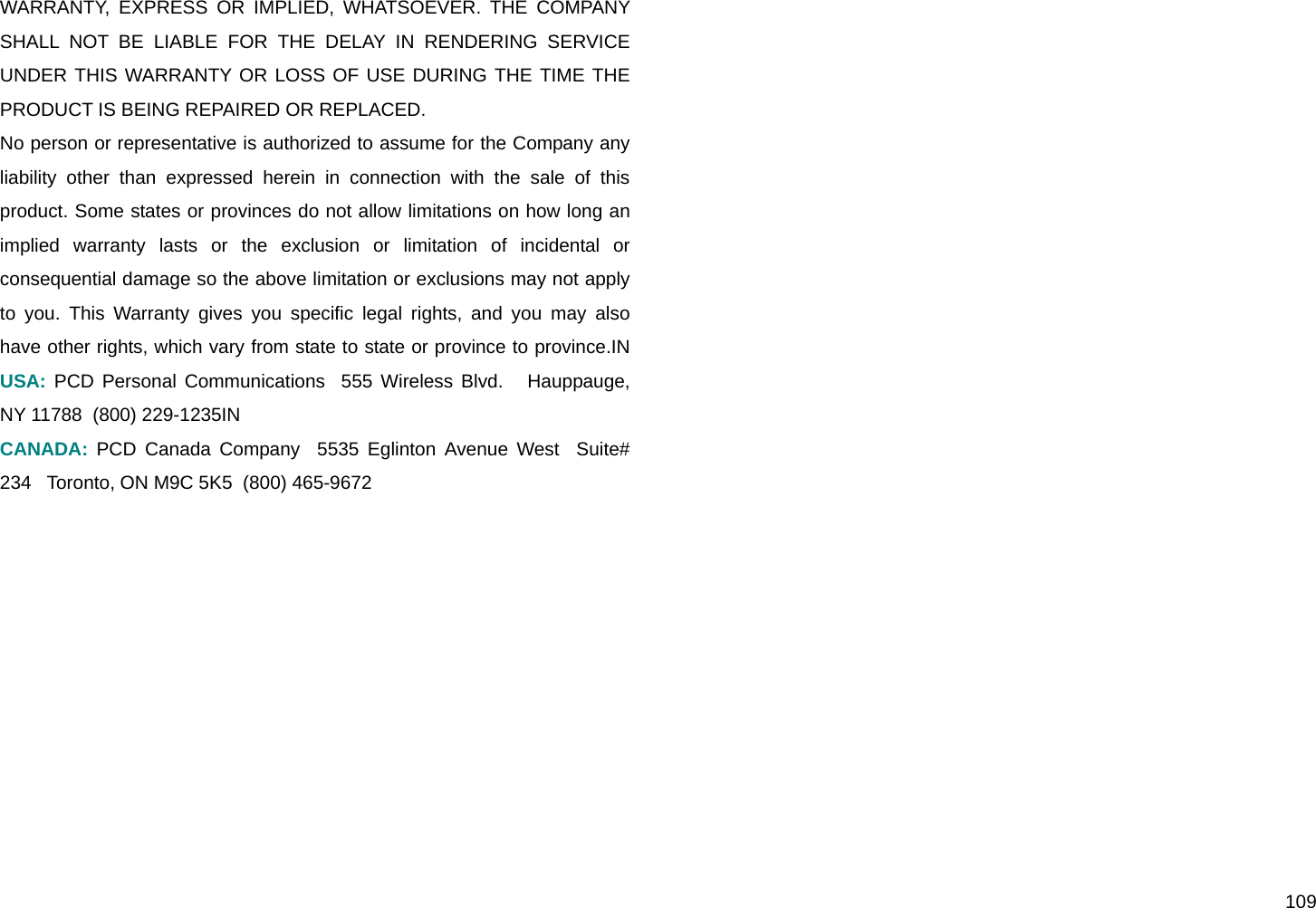 109 WARRANTY, EXPRESS OR IMPLIED, WHATSOEVER. THE COMPANY SHALL NOT BE LIABLE FOR THE DELAY IN RENDERING SERVICE UNDER THIS WARRANTY OR LOSS OF USE DURING THE TIME THE PRODUCT IS BEING REPAIRED OR REPLACED.  No person or representative is authorized to assume for the Company any liability other than expressed herein in connection with the sale of this product. Some states or provinces do not allow limitations on how long an implied warranty lasts or the exclusion or limitation of incidental or consequential damage so the above limitation or exclusions may not apply to you. This Warranty gives you specific legal rights, and you may also have other rights, which vary from state to state or province to province.IN USA: PCD Personal Communications  555 Wireless Blvd.   Hauppauge, NY 11788  (800) 229-1235IN  CANADA: PCD Canada Company  5535 Eglinton Avenue West  Suite# 234   Toronto, ON M9C 5K5  (800) 465-9672 