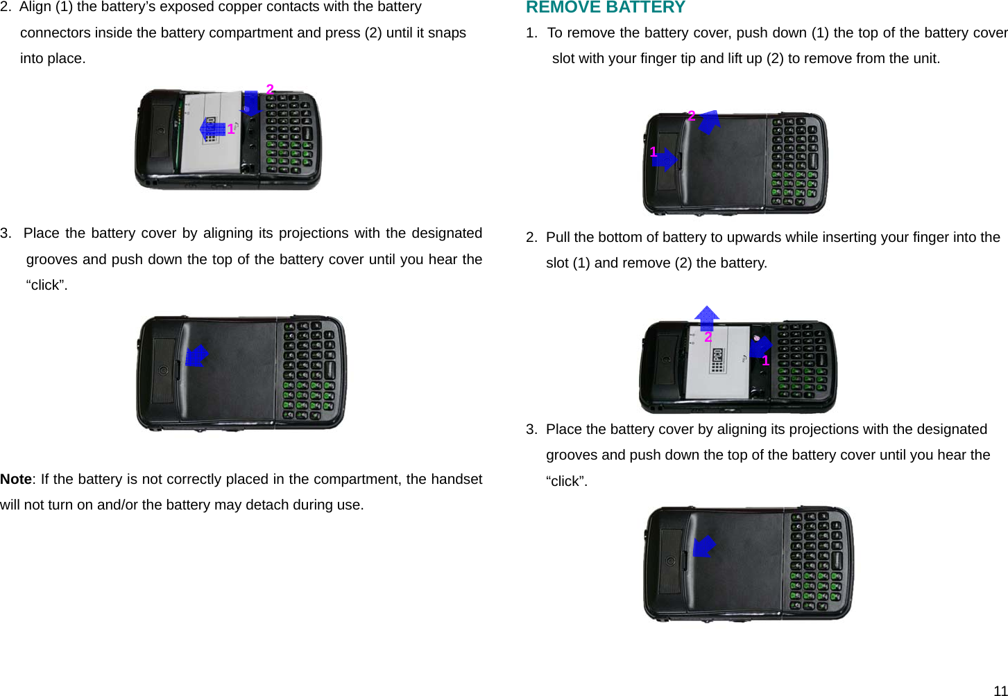  11 2.  Align (1) the battery’s exposed copper contacts with the battery connectors inside the battery compartment and press (2) until it snaps into place.  3.  Place the battery cover by aligning its projections with the designated grooves and push down the top of the battery cover until you hear the “click”.  Note: If the battery is not correctly placed in the compartment, the handset will not turn on and/or the battery may detach during use.       REMOVE BATTERY 1.  To remove the battery cover, push down (1) the top of the battery cover slot with your finger tip and lift up (2) to remove from the unit.  2.  Pull the bottom of battery to upwards while inserting your finger into the slot (1) and remove (2) the battery.  3.  Place the battery cover by aligning its projections with the designated grooves and push down the top of the battery cover until you hear the “click”.   121 212
