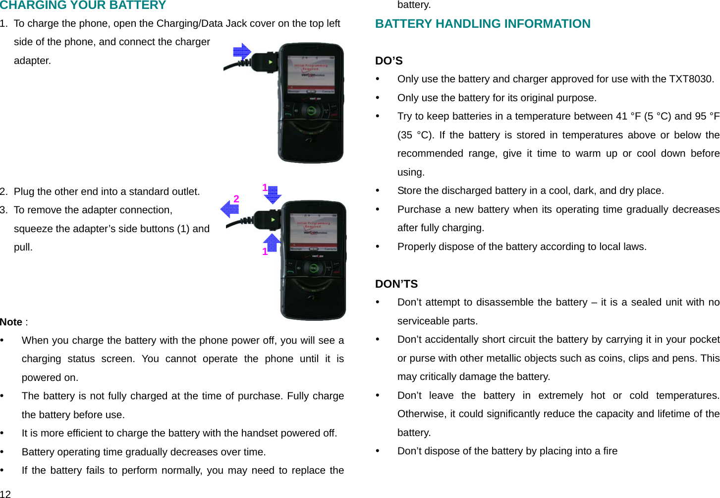  12 211CHARGING YOUR BATTERY 1.  To charge the phone, open the Charging/Data Jack cover on the top left side of the phone, and connect the charger adapter.        2.  Plug the other end into a standard outlet. 3.  To remove the adapter connection, squeeze the adapter’s side buttons (1) and pull.     Note :  y  When you charge the battery with the phone power off, you will see a charging status screen. You cannot operate the phone until it is powered on. y  The battery is not fully charged at the time of purchase. Fully charge the battery before use. y  It is more efficient to charge the battery with the handset powered off. y  Battery operating time gradually decreases over time. y  If the battery fails to perform normally, you may need to replace the battery. BATTERY HANDLING INFORMATION  DO’S y  Only use the battery and charger approved for use with the TXT8030. y  Only use the battery for its original purpose. y  Try to keep batteries in a temperature between 41 °F (5 °C) and 95 °F (35 °C). If the battery is stored in temperatures above or below the recommended range, give it time to warm up or cool down before using. y  Store the discharged battery in a cool, dark, and dry place. y  Purchase a new battery when its operating time gradually decreases after fully charging. y  Properly dispose of the battery according to local laws.  DON’TS y  Don’t attempt to disassemble the battery – it is a sealed unit with no serviceable parts. y  Don’t accidentally short circuit the battery by carrying it in your pocket or purse with other metallic objects such as coins, clips and pens. This may critically damage the battery. y  Don’t leave the battery in extremely hot or cold temperatures. Otherwise, it could significantly reduce the capacity and lifetime of the battery. y  Don’t dispose of the battery by placing into a fire 